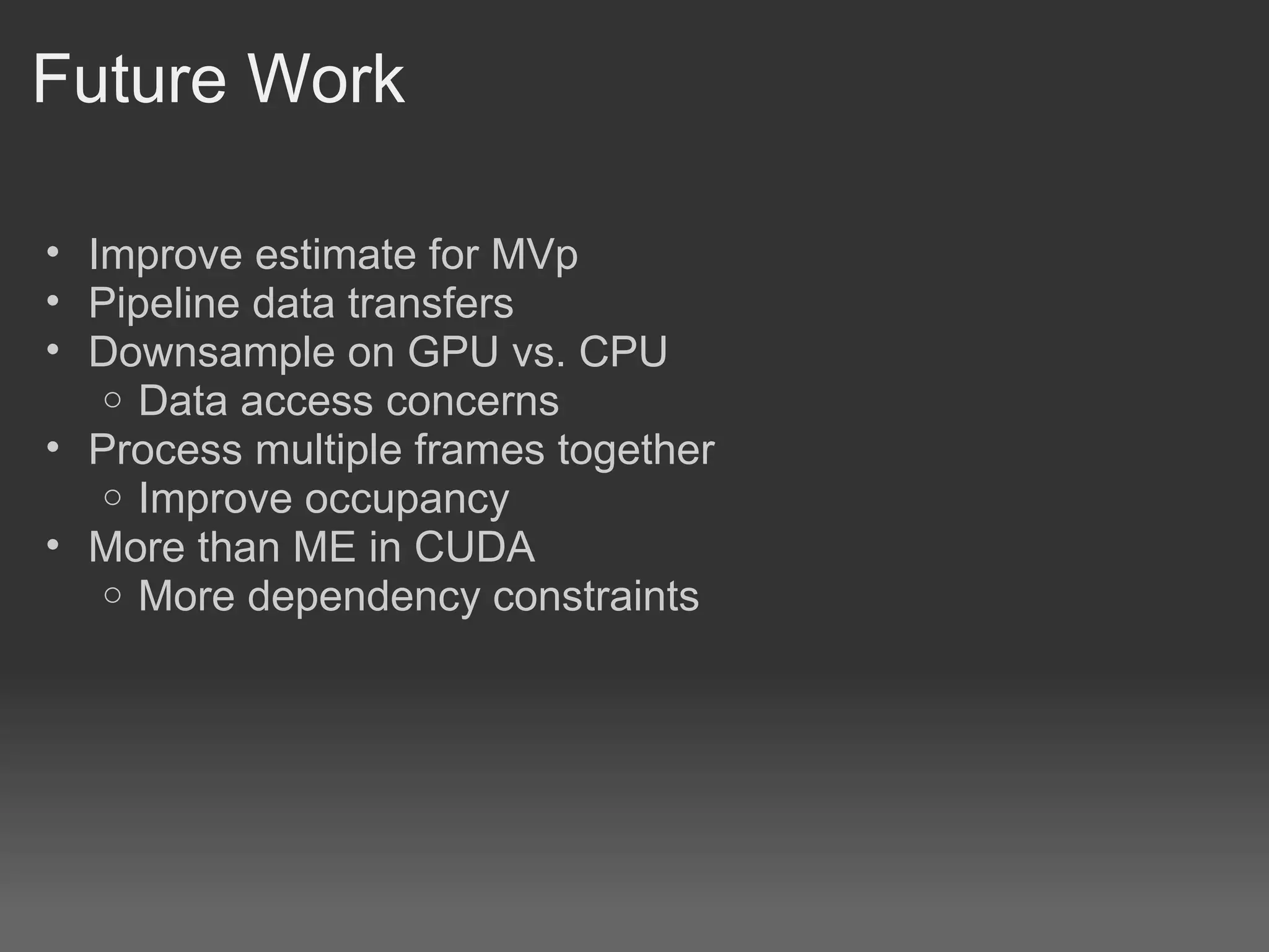 Future Work

• Improve estimate for MVp
• Pipeline data transfers
• Downsample on GPU vs. CPU
   o Data access concerns
• Process multiple frames together
   o Improve occupancy
• More than ME in CUDA
   o More dependency constraints
 