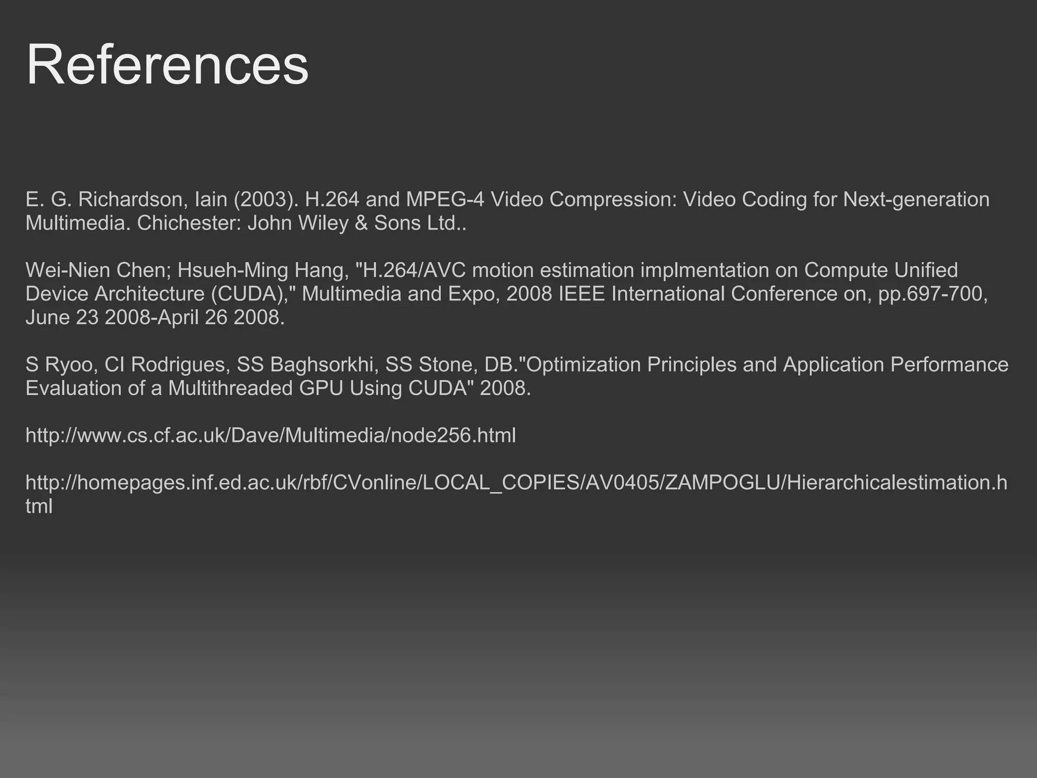 References

E. G. Richardson, Iain (2003). H.264 and MPEG-4 Video Compression: Video Coding for Next-generation
Multimedia. Chichester: John Wiley & Sons Ltd..

Wei-Nien Chen; Hsueh-Ming Hang, "H.264/AVC motion estimation implmentation on Compute Unified
Device Architecture (CUDA)," Multimedia and Expo, 2008 IEEE International Conference on, pp.697-700,
June 23 2008-April 26 2008.

S Ryoo, CI Rodrigues, SS Baghsorkhi, SS Stone, DB."Optimization Principles and Application Performance
Evaluation of a Multithreaded GPU Using CUDA" 2008.

http://www.cs.cf.ac.uk/Dave/Multimedia/node256.html

http://homepages.inf.ed.ac.uk/rbf/CVonline/LOCAL_COPIES/AV0405/ZAMPOGLU/Hierarchicalestimation.h
tml
 