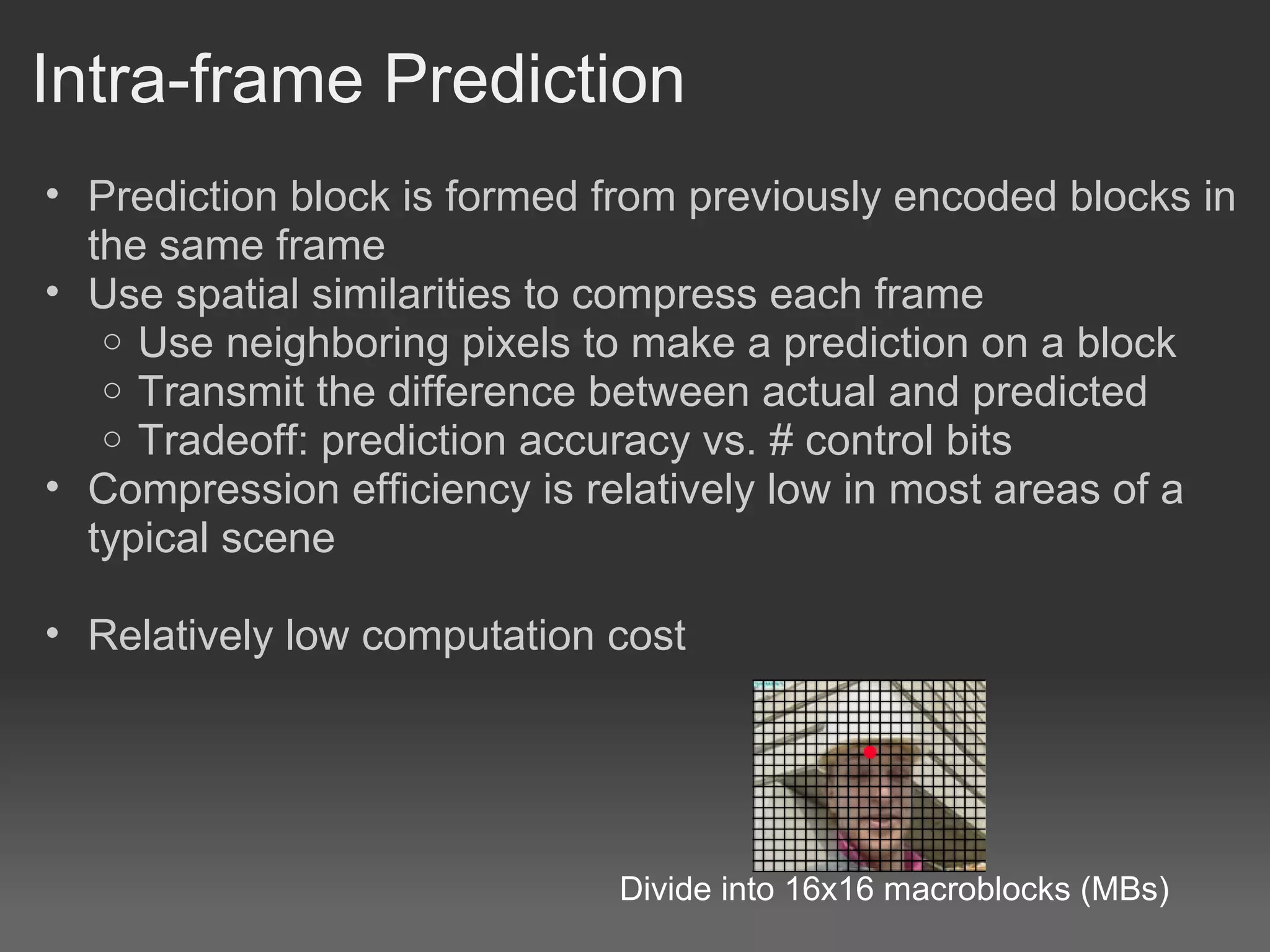 Intra-frame Prediction
• Prediction block is formed from previously encoded blocks in
  the same frame
• Use spatial similarities to compress each frame
   o Use neighboring pixels to make a prediction on a block
   o Transmit the difference between actual and predicted
   o Tradeoff: prediction accuracy vs. # control bits
• Compression efficiency is relatively low in most areas of a
  typical scene

• Relatively low computation cost




                             Divide into 16x16 macroblocks (MBs)
 