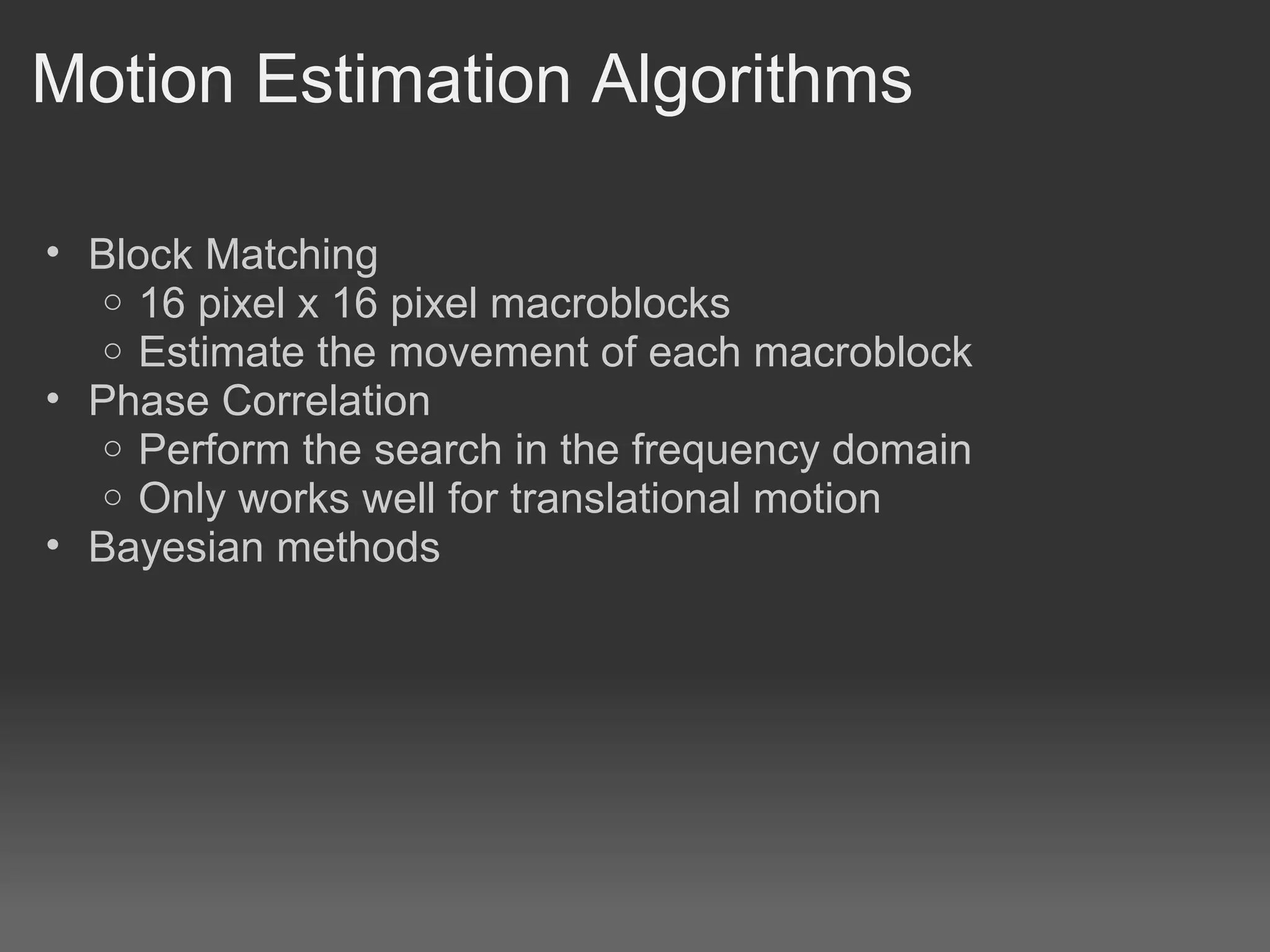 Motion Estimation Algorithms

• Block Matching
   o 16 pixel x 16 pixel macroblocks
   o Estimate the movement of each macroblock
• Phase Correlation
   o Perform the search in the frequency domain
   o Only works well for translational motion
• Bayesian methods
 