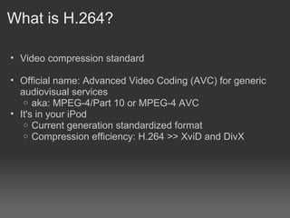 What is H.264?

• Video compression standard

• Official name: Advanced Video Coding (AVC) for generic
  audiovisual services
   o aka: MPEG-4/Part 10 or MPEG-4 AVC
• It's in your iPod
   o Current generation standardized format
   o Compression efficiency: H.264 >> XviD and DivX
 