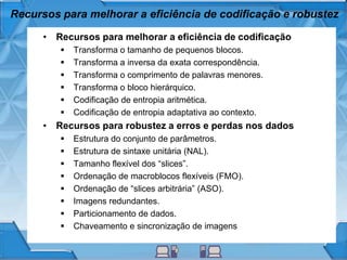Recursos para melhorar a eficiência de codificação e robustez
• Recursos para melhorar a eficiência de codificação
 Transforma o tamanho de pequenos blocos.
 Transforma a inversa da exata correspondência.
 Transforma o comprimento de palavras menores.
 Transforma o bloco hierárquico.
 Codificação de entropia aritmética.
 Codificação de entropia adaptativa ao contexto.
• Recursos para robustez a erros e perdas nos dados
 Estrutura do conjunto de parâmetros.
 Estrutura de sintaxe unitária (NAL).
 Tamanho flexível dos “slices”.
 Ordenação de macroblocos flexíveis (FMO).
 Ordenação de “slices arbitrária” (ASO).
 Imagens redundantes.
 Particionamento de dados.
 Chaveamento e sincronização de imagens
 