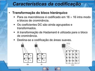 Características da codificação
• Transformação do bloco hierárquico
 Para os macroblocos é codificado em 16  16 intra modo
e blocos de crominância.
 Os coeficientes DC são ainda agrupados e
transformados.
 A transformação de Hadamard é utilizada para o bloco
de crominância.
 Destina-se a codificação de áreas suaves.
 