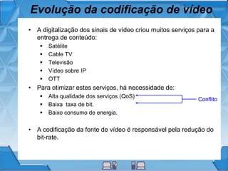 Evolução da codificação de vídeo
• A digitalização dos sinais de vídeo criou muitos serviços para a
entrega de conteúdo:
 Satélite
 Cable TV
 Televisão
 Vídeo sobre IP
 OTT
• Para otimizar estes serviços, há necessidade de:
 Alta qualidade dos serviços (QoS)
 Baixa taxa de bit.
 Baixo consumo de energia.
• A codificação da fonte de vídeo é responsável pela redução do
bit-rate.
Conflito
 