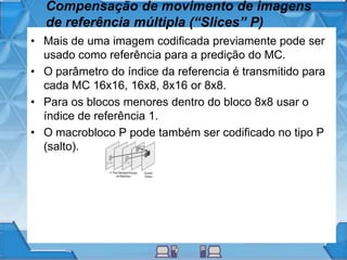 Compensação de movimento de imagens
de referência múltipla (“Slices” P)
• Mais de uma imagem codificada previamente pode ser
usado como referência para a predição do MC.
• O parâmetro do índice da referencia é transmitido para
cada MC 16x16, 16x8, 8x16 or 8x8.
• Para os blocos menores dentro do bloco 8x8 usar o
índice de referência 1.
• O macrobloco P pode também ser codificado no tipo P
(salto).
 