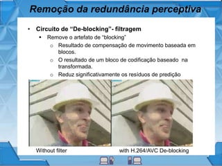 Remoção da redundância perceptiva
• Circuito de “De-blocking”- filtragem
 Remove o artefato de “blocking”
o Resultado de compensação de movimento baseada em
blocos.
o O resultado de um bloco de codificação baseado na
transformada.
o Reduz significativamente os resíduos de predição
Without filter with H.264/AVC De-blocking
 