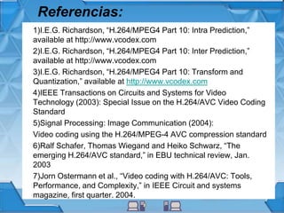 Referencias:
1)I.E.G. Richardson, “H.264/MPEG4 Part 10: Intra Prediction,”
available at http://www.vcodex.com
2)I.E.G. Richardson, “H.264/MPEG4 Part 10: Inter Prediction,”
available at http://www.vcodex.com
3)I.E.G. Richardson, “H.264/MPEG4 Part 10: Transform and
Quantization,” available at http://www.vcodex.com
4)IEEE Transactions on Circuits and Systems for Video
Technology (2003): Special Issue on the H.264/AVC Video Coding
Standard
5)Signal Processing: Image Communication (2004):
Video coding using the H.264/MPEG-4 AVC compression standard
6)Ralf Schafer, Thomas Wiegand and Heiko Schwarz, “The
emerging H.264/AVC standard,” in EBU technical review, Jan.
2003
7)Jorn Ostermann et al., “Video coding with H.264/AVC: Tools,
Performance, and Complexity,” in IEEE Circuit and systems
magazine, first quarter. 2004.
 
