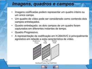 Imagens, quadros e campos
• Imagens codificadas podem representar um quadro inteiro ou
um único campo.
• Um quadro de vídeo pode ser considerado como contendo dois
campos entrelaçados.
• Quadro entrelaçado: os dois campos de um quadro foram
capturados em diferentes instantes de tempo.
• Quadro Progressivo.
• A representação da codificação em H.264/AVC é principalmente
agnóstico em relação a esta característica de vídeo.
 