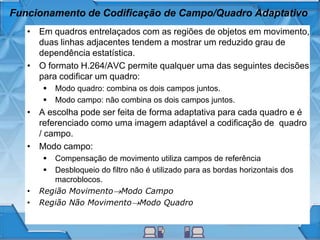 Funcionamento de Codificação de Campo/Quadro Adaptativo
• Em quadros entrelaçados com as regiões de objetos em movimento,
duas linhas adjacentes tendem a mostrar um reduzido grau de
dependência estatística.
• O formato H.264/AVC permite qualquer uma das seguintes decisões
para codificar um quadro:
 Modo quadro: combina os dois campos juntos.
 Modo campo: não combina os dois campos juntos.
• A escolha pode ser feita de forma adaptativa para cada quadro e é
referenciado como uma imagem adaptável a codificação de quadro
/ campo.
• Modo campo:
 Compensação de movimento utiliza campos de referência
 Desbloqueio do filtro não é utilizado para as bordas horizontais dos
macroblocos.
• Região MovimentoModo Campo
• Região Não MovimentoModo Quadro
 