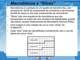 Macroblocos e “Slices”
• Macroblocos é a partição de um quadro de tamanho fixo, com
amostras de 16x16 da componente de luminância e de amostras
de 8x8 de cada um dos dois componentes da crominância.
• “Slices” são uma sequência de macroblocos que são
processados ​​na ordem de uma varredura de digitalização quando
não estiver usando Ordenamento de Macrobloco Flexível (FMO).
• Uma imagem é uma coleção de um ou mais “slices” do
H.264/AVC.
• Cada “slice” pode ser decodificado corretamente, sem o uso de
dados de outros “slice”.
 