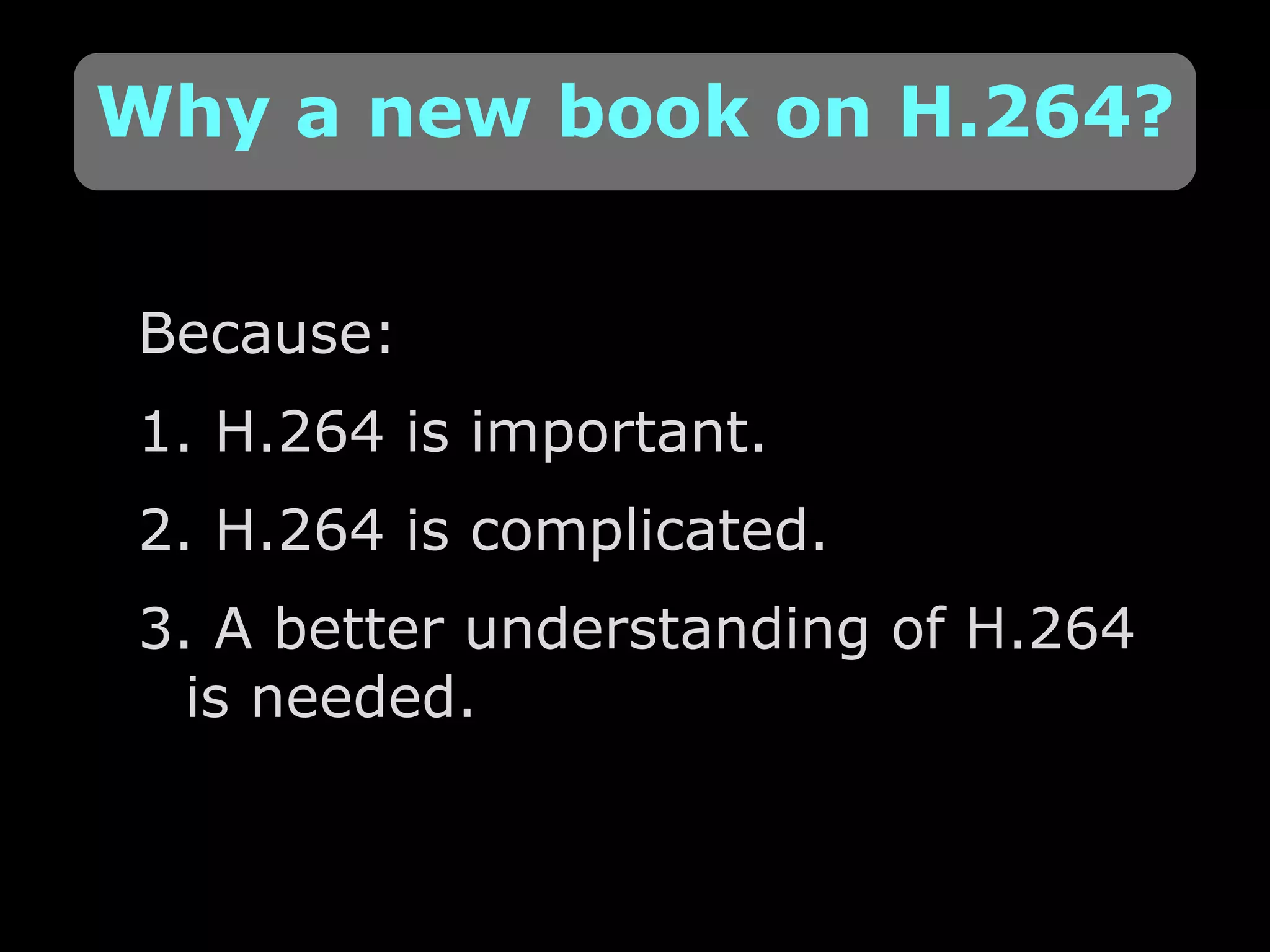 Because: 1. H.264 is important. 2. H.264 is complicated. 3. A better understanding of H.264 is needed. Why a new book on H.264? 