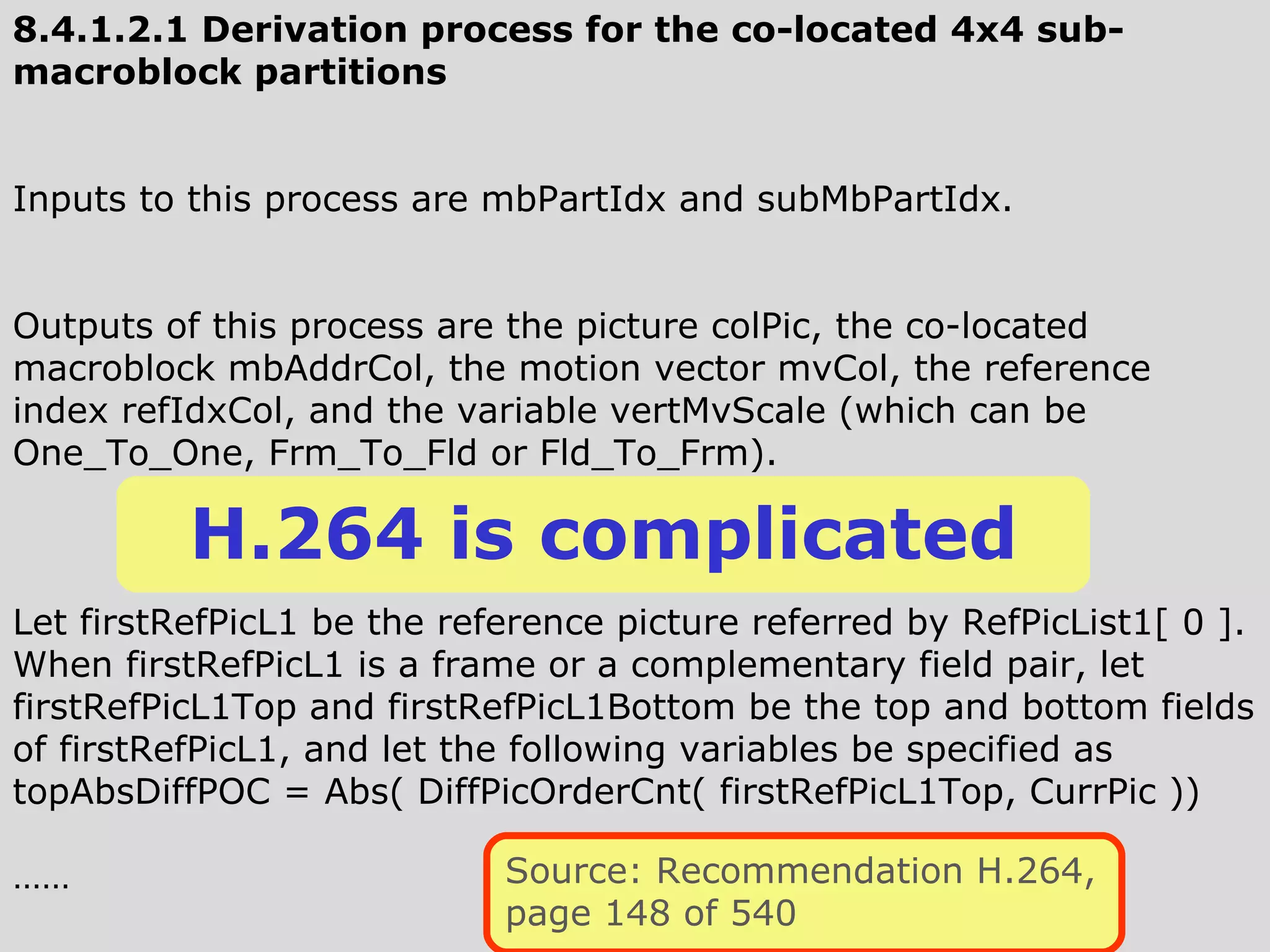 8.4.1.2.1 Derivation process for the co-located 4x4 sub-macroblock partitions Inputs to this process are mbPartIdx and subMbPartIdx. Outputs of this process are the picture colPic, the co-located macroblock mbAddrCol, the motion vector mvCol, the reference index refIdxCol, and the variable vertMvScale (which can be One_To_One, Frm_To_Fld or Fld_To_Frm).  Let firstRefPicL1 be the reference picture referred by RefPicList1[ 0 ]. When firstRefPicL1 is a frame or a complementary field pair, let firstRefPicL1Top and firstRefPicL1Bottom be the top and bottom fields of firstRefPicL1, and let the following variables be specified as  topAbsDiffPOC = Abs( DiffPicOrderCnt( firstRefPicL1Top, CurrPic )) …… H.264 is complicated Source: Recommendation H.264, page 148 of 540 