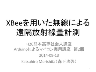 XBeeを用いた無線による 
遠隔放射線量計測 
H26熊本高専社会人講座 
Arduinoによるマイコン実用講座第2回 
2014-09-13 
Katsuhiro Morishita（森下功啓） 
1 
 