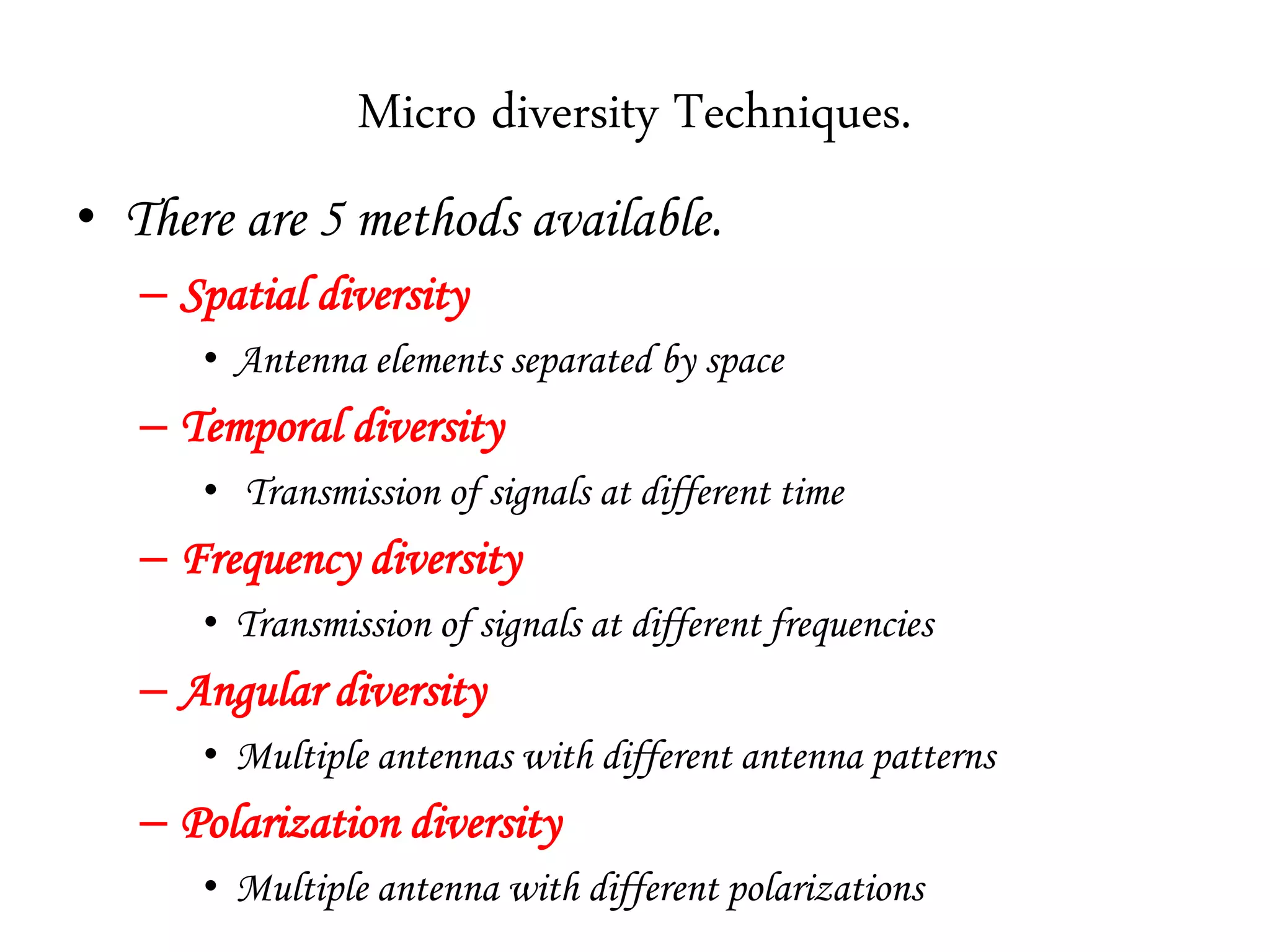 Micro diversity Techniques.
• There are 5 methods available.
– Spatial diversity
• Antenna elements separated by space
– Temporal diversity
• Transmission of signals at different time
– Frequency diversity
• Transmission of signals at different frequencies
– Angular diversity
• Multiple antennas with different antenna patterns
– Polarization diversity
• Multiple antenna with different polarizations
 