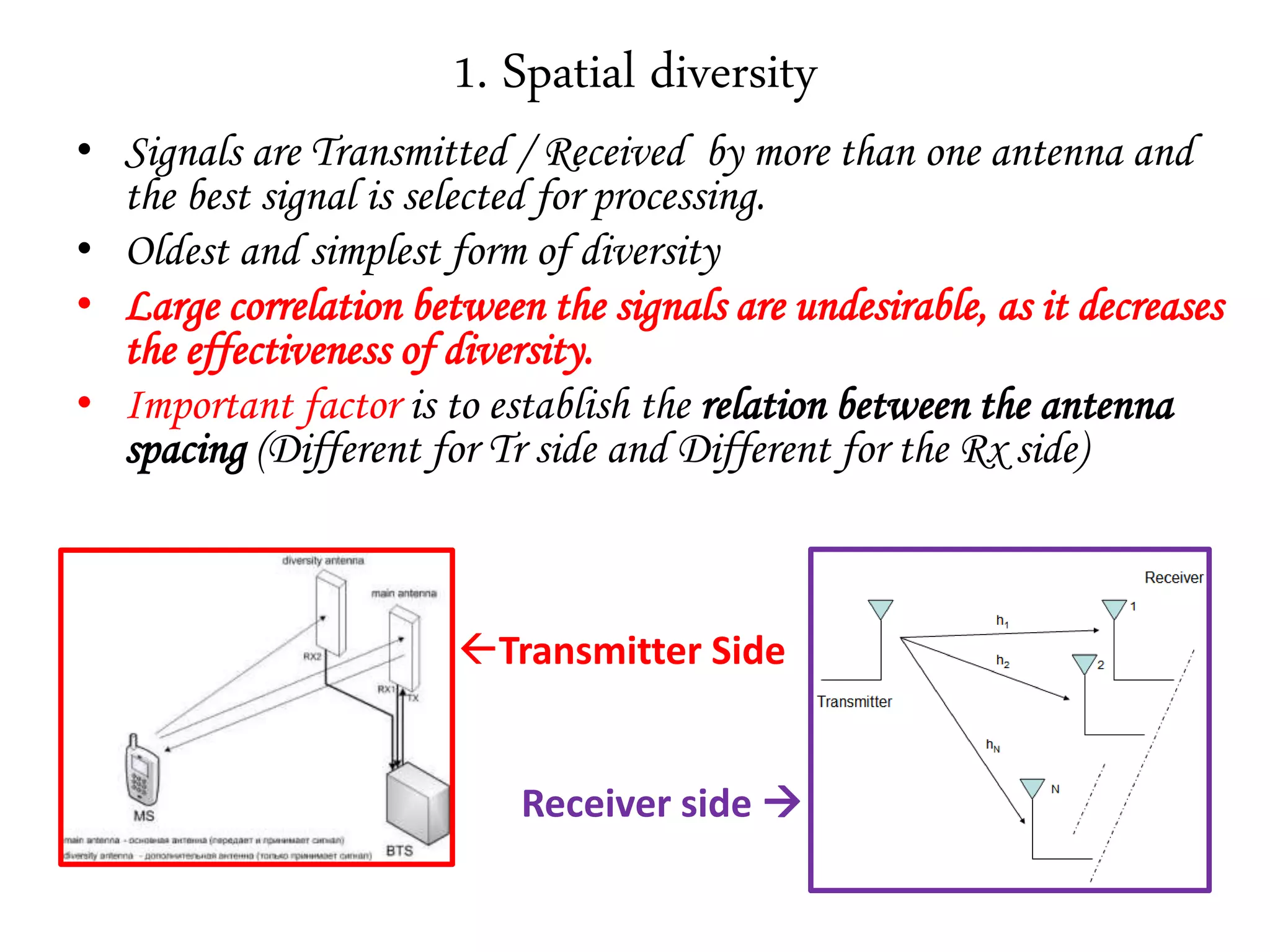1. Spatial diversity
• Signals are Transmitted / Received by more than one antenna and
the best signal is selected for processing.
• Oldest and simplest form of diversity
• Large correlation between the signals are undesirable, as it decreases
the effectiveness of diversity.
• Important factor is to establish the relation between the antenna
spacing (Different for Tr side and Different for the Rx side)
Transmitter Side
Receiver side 
 
