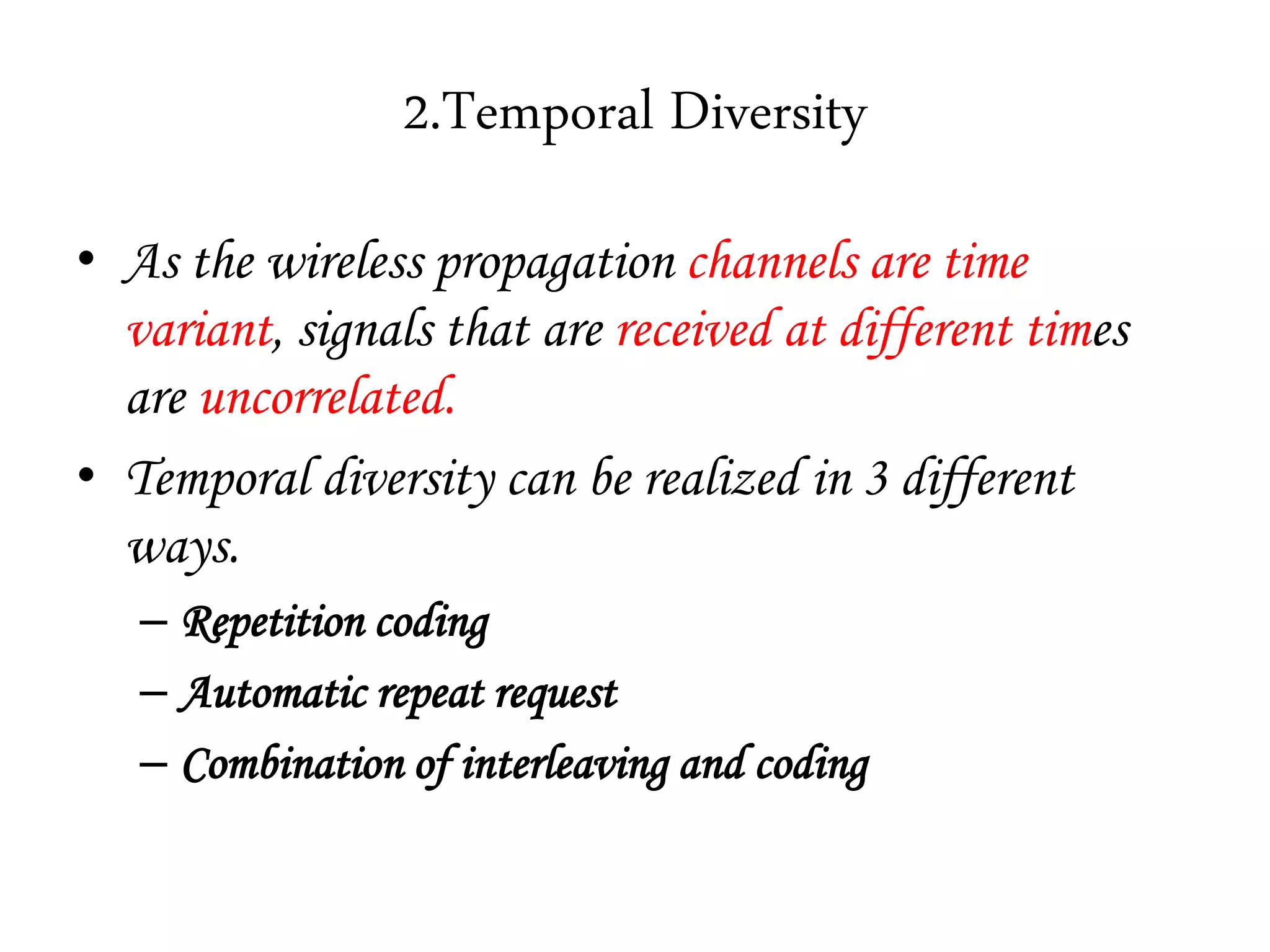 2.Temporal Diversity
• As the wireless propagation channels are time
variant, signals that are received at different times
are uncorrelated.
• Temporal diversity can be realized in 3 different
ways.
– Repetition coding
– Automatic repeat request
– Combination of interleaving and coding
 