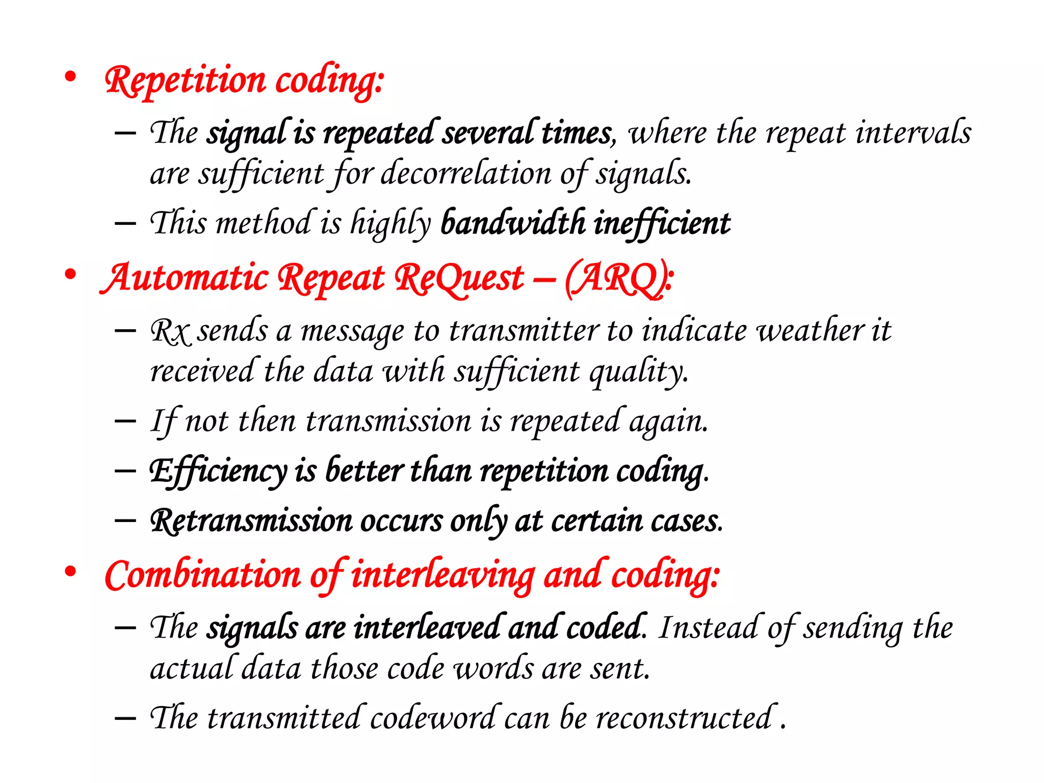 • Repetition coding:
– The signal is repeated several times, where the repeat intervals
are sufficient for decorrelation of signals.
– This method is highly bandwidth inefficient
• Automatic Repeat ReQuest – (ARQ):
– Rx sends a message to transmitter to indicate weather it
received the data with sufficient quality.
– If not then transmission is repeated again.
– Efficiency is better than repetition coding.
– Retransmission occurs only at certain cases.
• Combination of interleaving and coding:
– The signals are interleaved and coded. Instead of sending the
actual data those code words are sent.
– The transmitted codeword can be reconstructed .
 