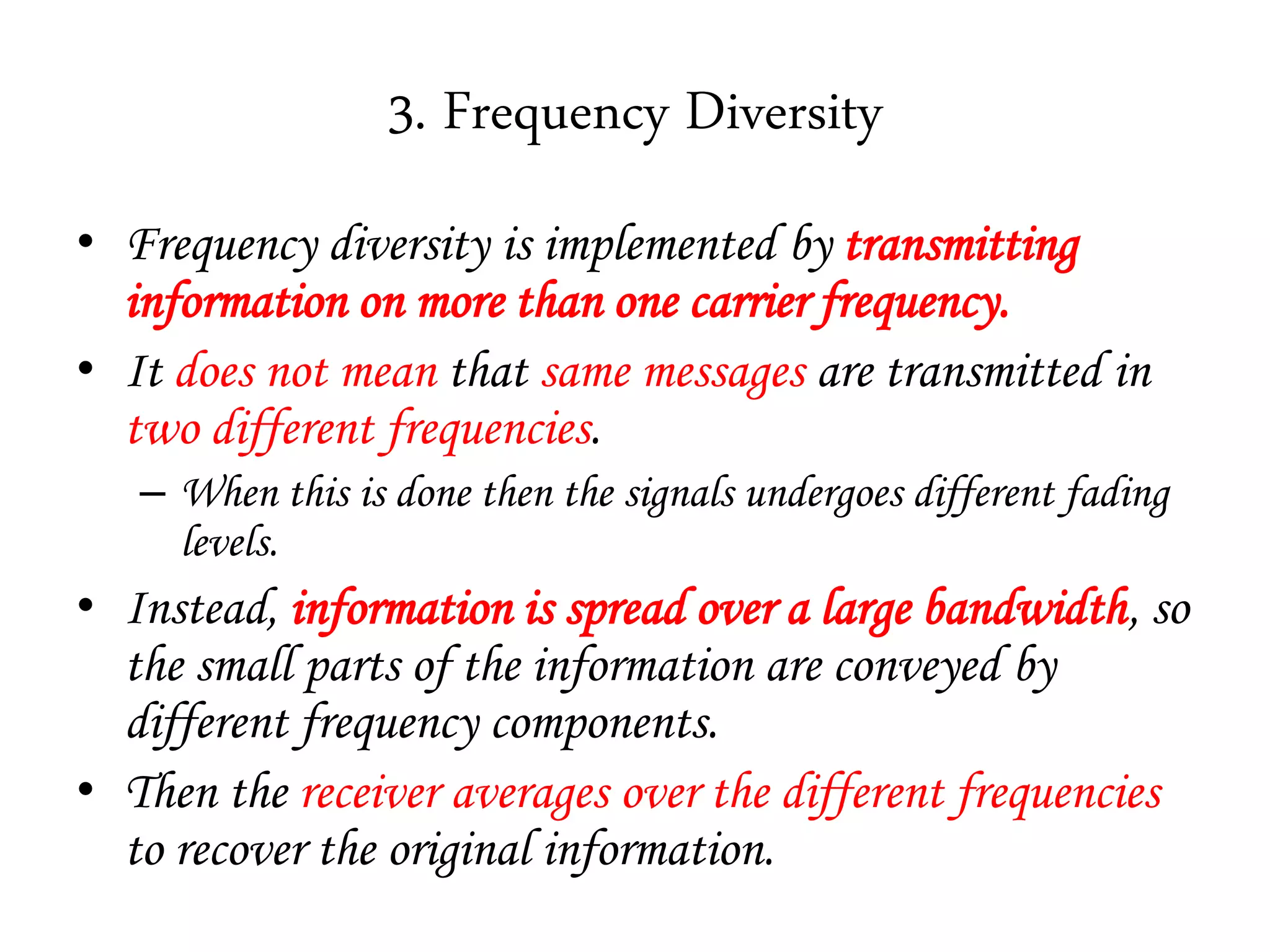 3. Frequency Diversity
• Frequency diversity is implemented by transmitting
information on more than one carrier frequency.
• It does not mean that same messages are transmitted in
two different frequencies.
– When this is done then the signals undergoes different fading
levels.
• Instead, information is spread over a large bandwidth, so
the small parts of the information are conveyed by
different frequency components.
• Then the receiver averages over the different frequencies
to recover the original information.
 