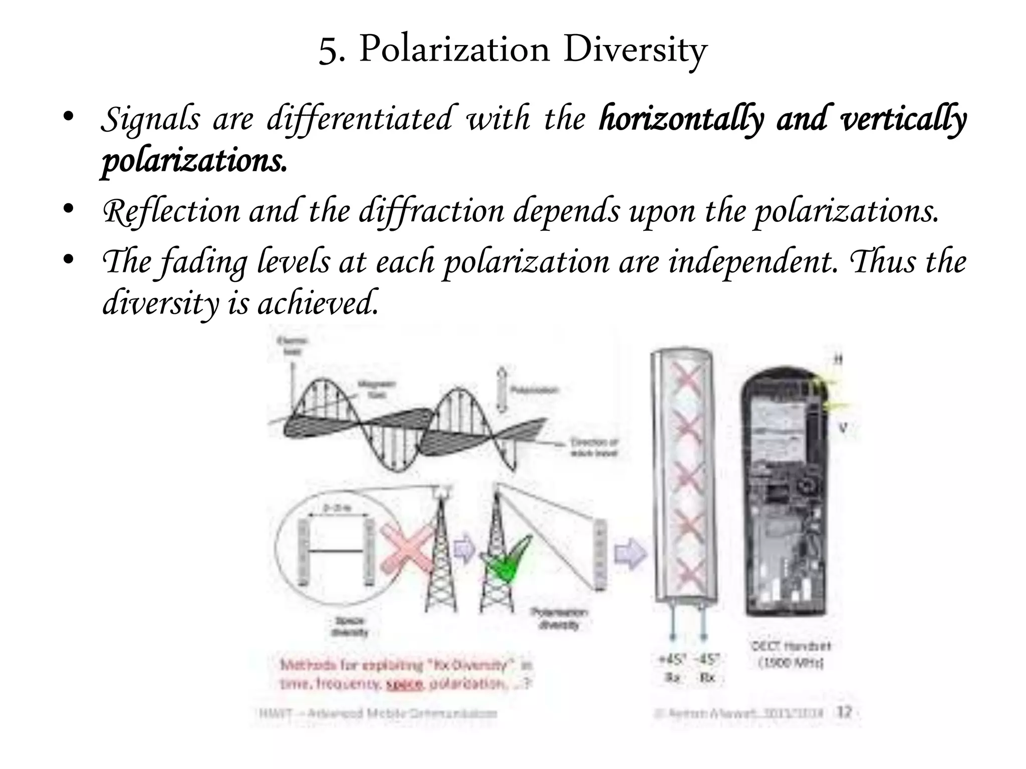 5. Polarization Diversity
• Signals are differentiated with the horizontally and vertically
polarizations.
• Reflection and the diffraction depends upon the polarizations.
• The fading levels at each polarization are independent. Thus the
diversity is achieved.
 