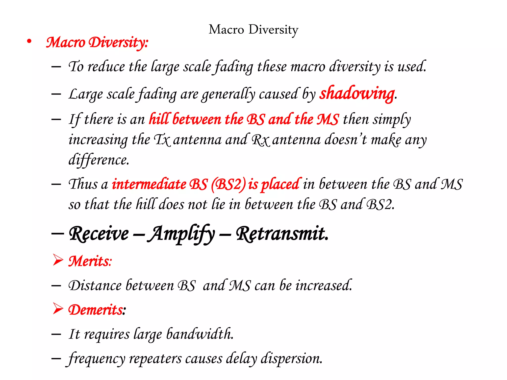 Macro Diversity
• Macro Diversity:
– To reduce the large scale fading these macro diversity is used.
– Large scale fading are generally caused by shadowing.
– If there is an hill between the BS and the MS then simply
increasing the Tx antenna and Rx antenna doesn’t make any
difference.
– Thus a intermediate BS (BS2) is placed in between the BS and MS
so that the hill does not lie in between the BS and BS2.
–Receive – Amplify – Retransmit.
Merits:
– Distance between BS and MS can be increased.
Demerits:
– It requires large bandwidth.
– frequency repeaters causes delay dispersion.
 