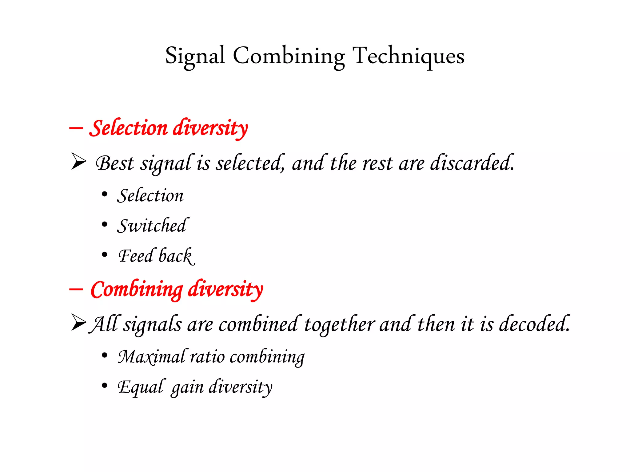 Signal Combining Techniques
– Selection diversity
 Best signal is selected, and the rest are discarded.
• Selection
• Switched
• Feed back
– Combining diversity
All signals are combined together and then it is decoded.
• Maximal ratio combining
• Equal gain diversity
 