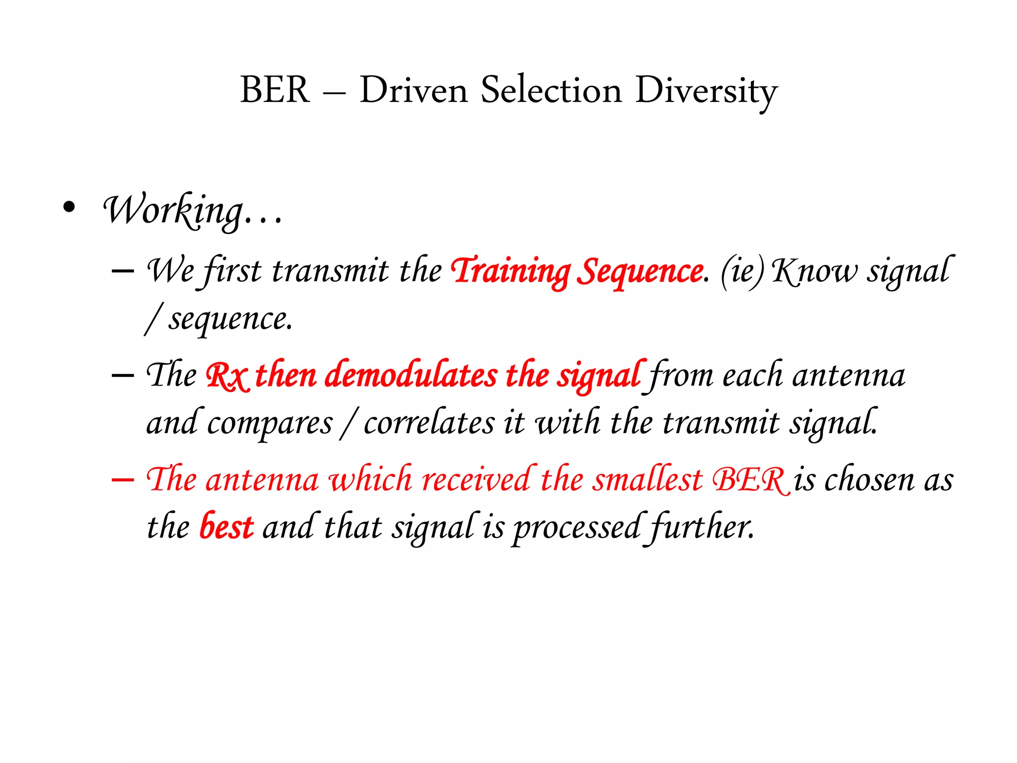 BER – Driven Selection Diversity
• Working…
– We first transmit the Training Sequence. (ie) Know signal
/ sequence.
– The Rx then demodulates the signal from each antenna
and compares / correlates it with the transmit signal.
– The antenna which received the smallest BER is chosen as
the best and that signal is processed further.
 