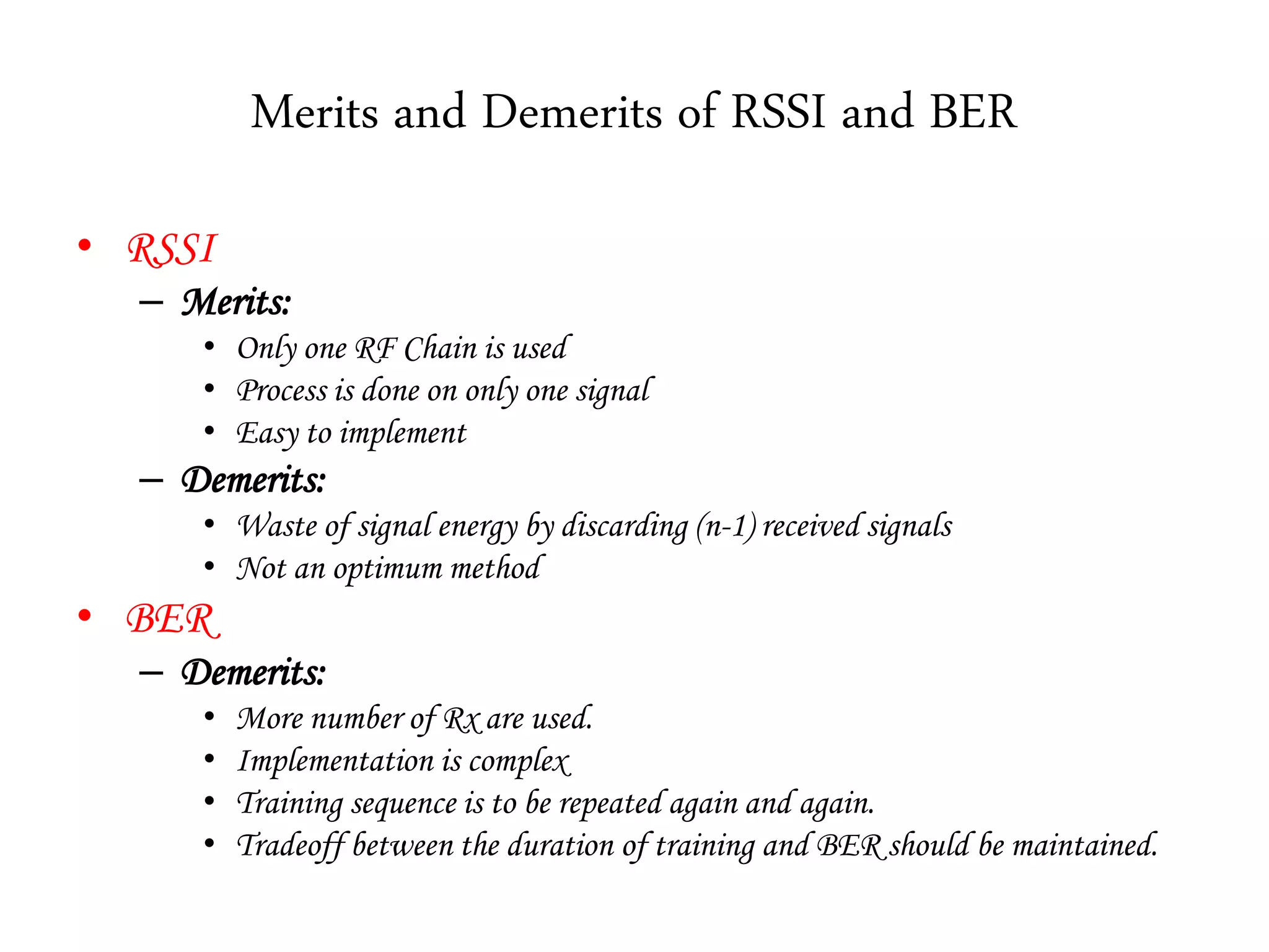 Merits and Demerits of RSSI and BER
• RSSI
– Merits:
• Only one RF Chain is used
• Process is done on only one signal
• Easy to implement
– Demerits:
• Waste of signal energy by discarding (n-1) received signals
• Not an optimum method
• BER
– Demerits:
• More number of Rx are used.
• Implementation is complex
• Training sequence is to be repeated again and again.
• Tradeoff between the duration of training and BER should be maintained.
 