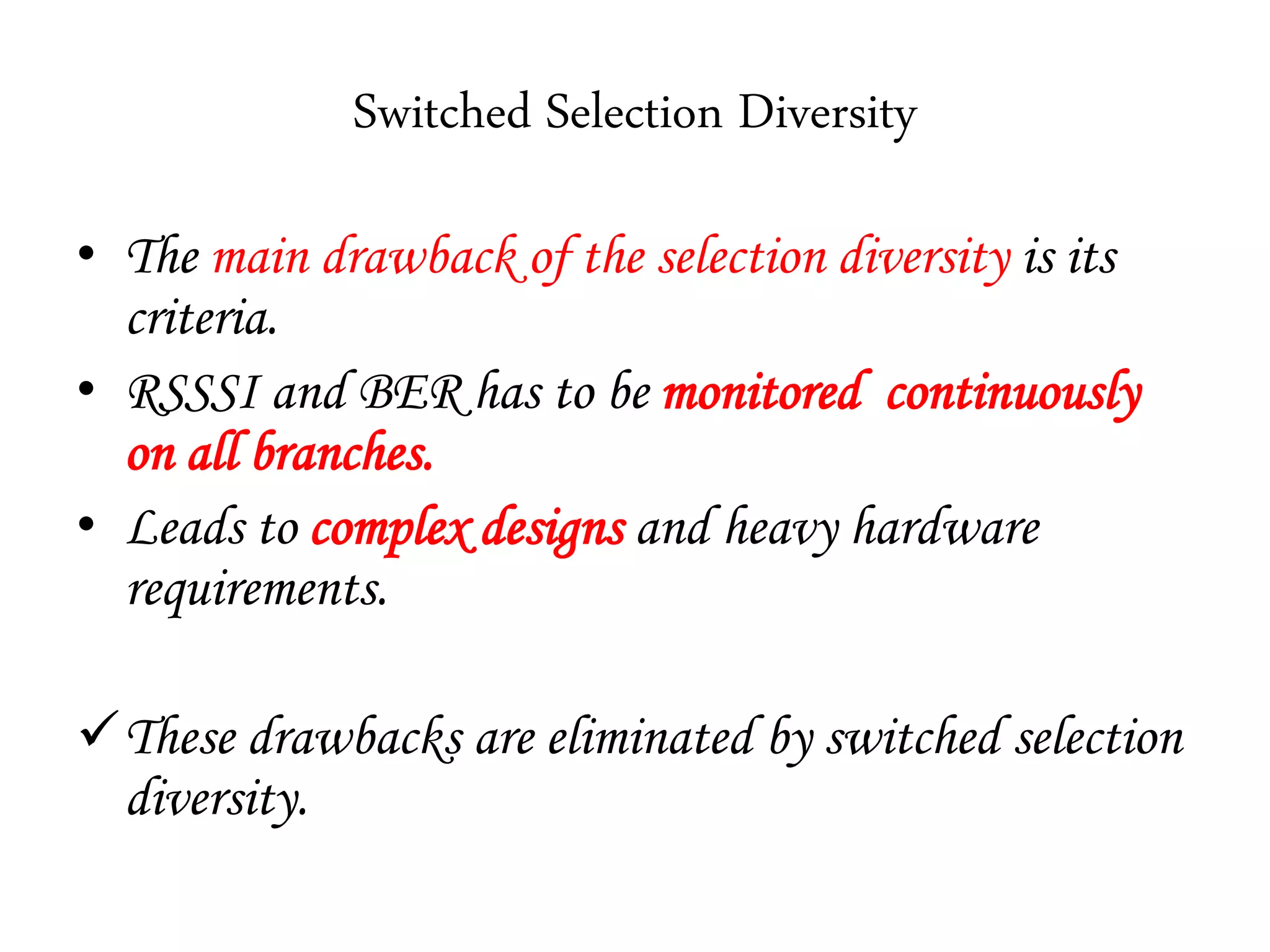 Switched Selection Diversity
• The main drawback of the selection diversity is its
criteria.
• RSSSI and BER has to be monitored continuously
on all branches.
• Leads to complex designs and heavy hardware
requirements.
These drawbacks are eliminated by switched selection
diversity.
 