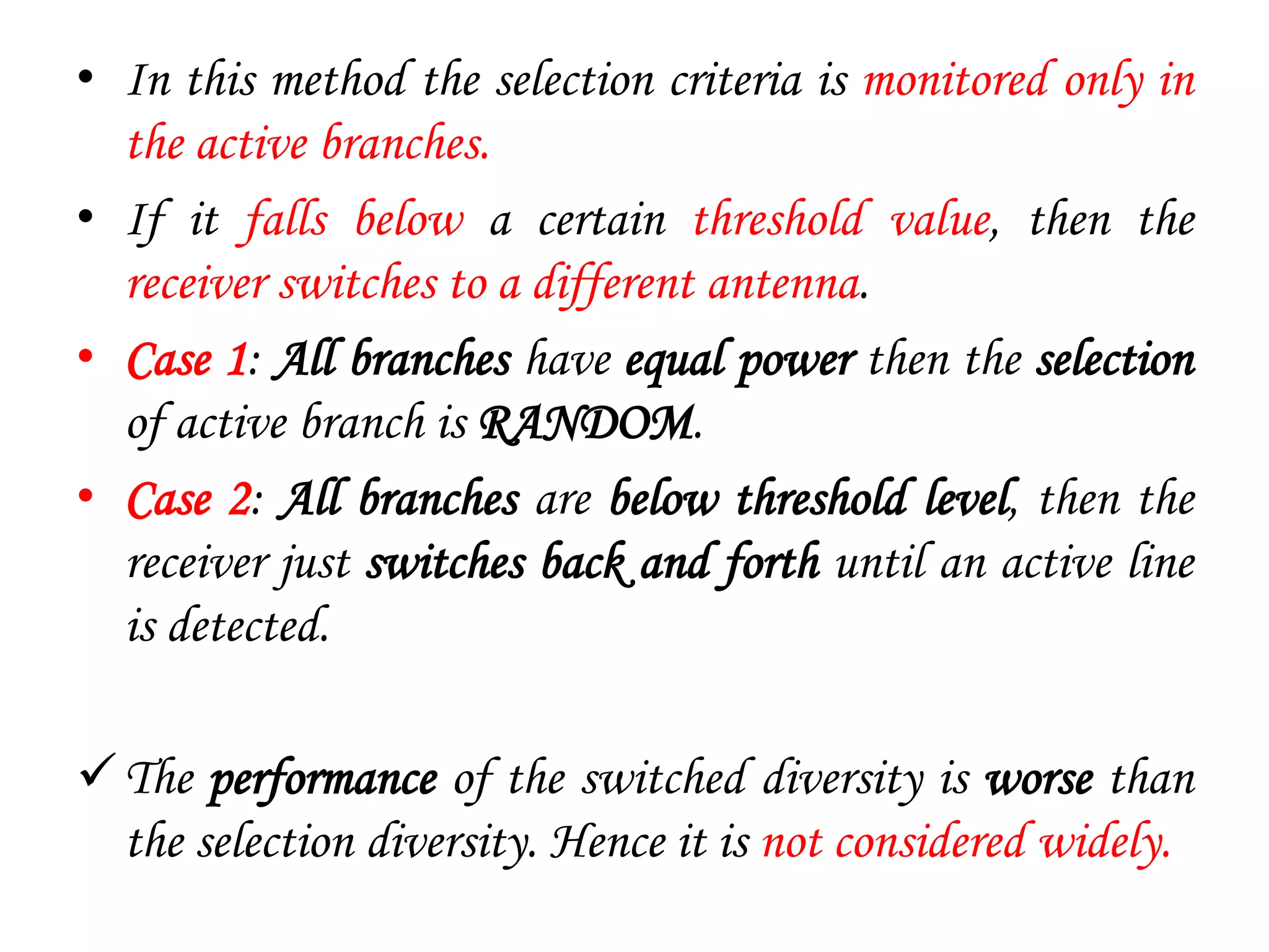 • In this method the selection criteria is monitored only in
the active branches.
• If it falls below a certain threshold value, then the
receiver switches to a different antenna.
• Case 1: All branches have equal power then the selection
of active branch is RANDOM.
• Case 2: All branches are below threshold level, then the
receiver just switches back and forth until an active line
is detected.
The performance of the switched diversity is worse than
the selection diversity. Hence it is not considered widely.
 