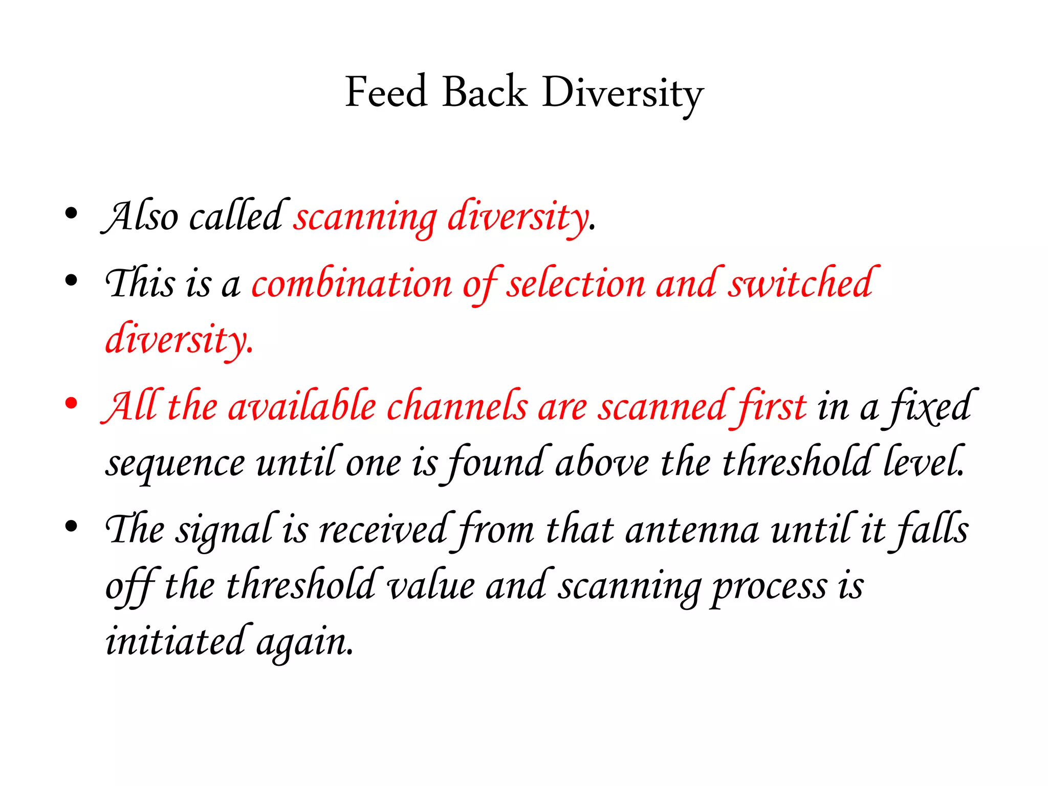 Feed Back Diversity
• Also called scanning diversity.
• This is a combination of selection and switched
diversity.
• All the available channels are scanned first in a fixed
sequence until one is found above the threshold level.
• The signal is received from that antenna until it falls
off the threshold value and scanning process is
initiated again.
 