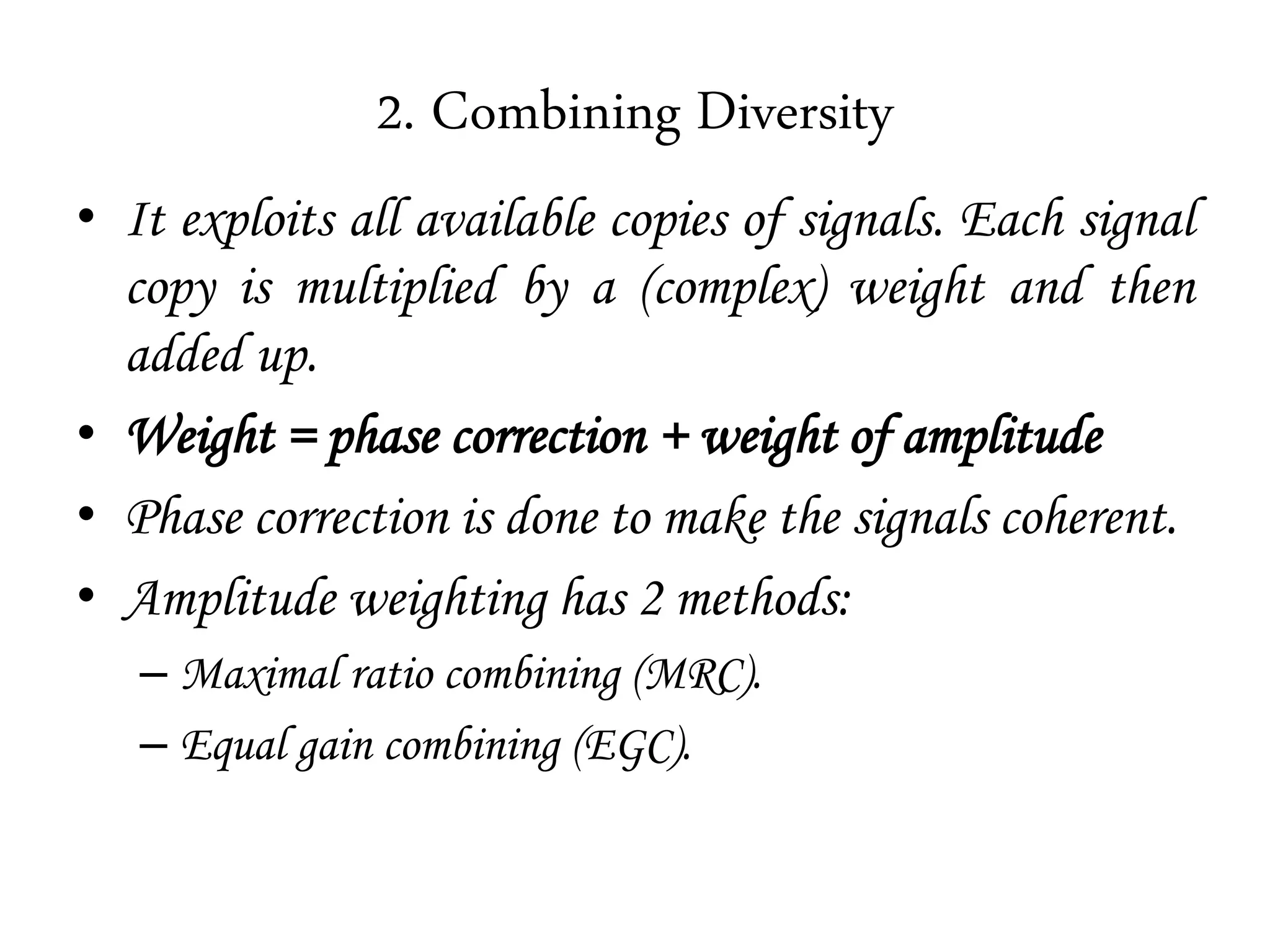2. Combining Diversity
• It exploits all available copies of signals. Each signal
copy is multiplied by a (complex) weight and then
added up.
• Weight = phase correction + weight of amplitude
• Phase correction is done to make the signals coherent.
• Amplitude weighting has 2 methods:
– Maximal ratio combining (MRC).
– Equal gain combining (EGC).
 