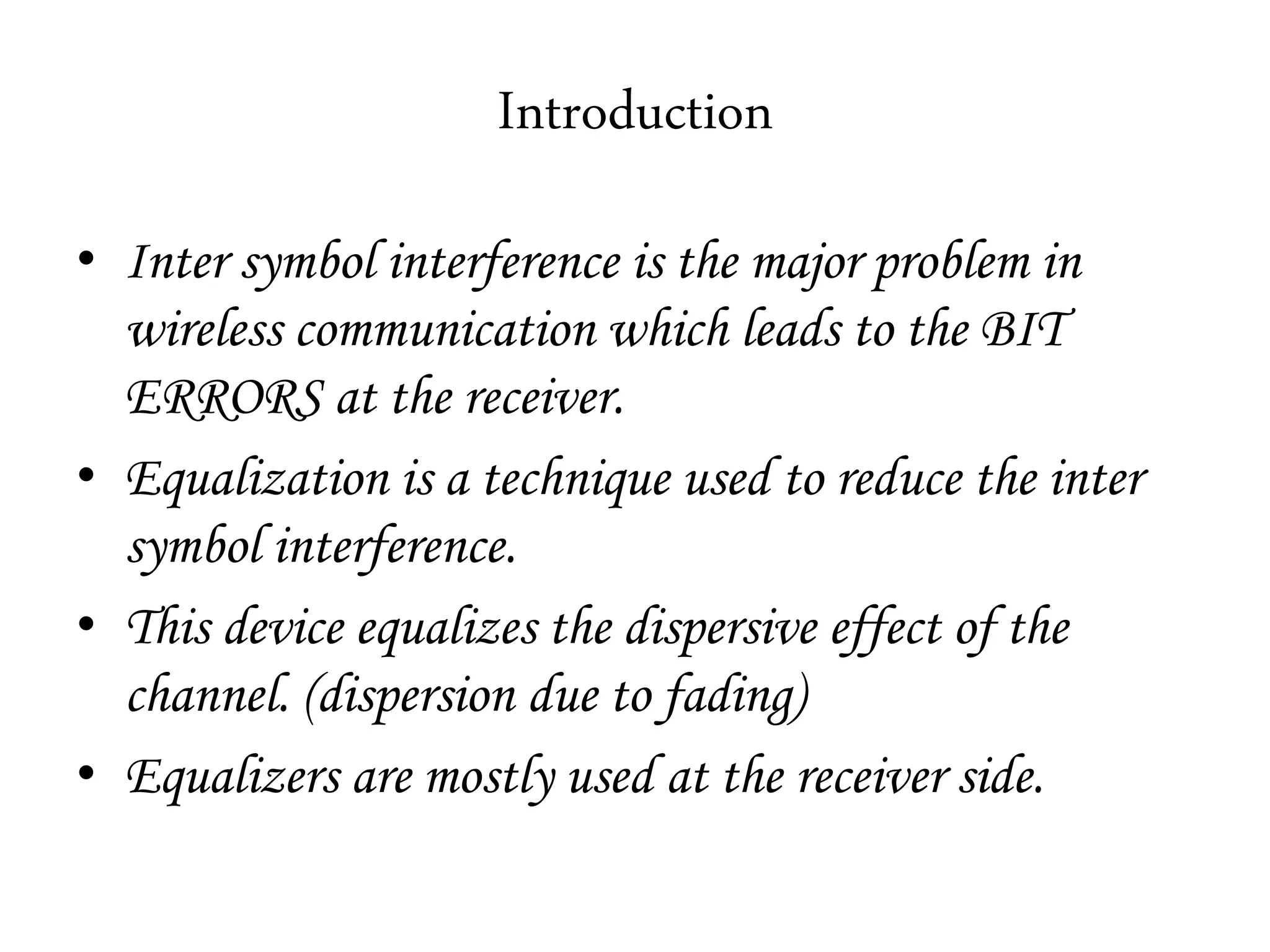 Introduction
• Inter symbol interference is the major problem in
wireless communication which leads to the BIT
ERRORS at the receiver.
• Equalization is a technique used to reduce the inter
symbol interference.
• This device equalizes the dispersive effect of the
channel. (dispersion due to fading)
• Equalizers are mostly used at the receiver side.
 