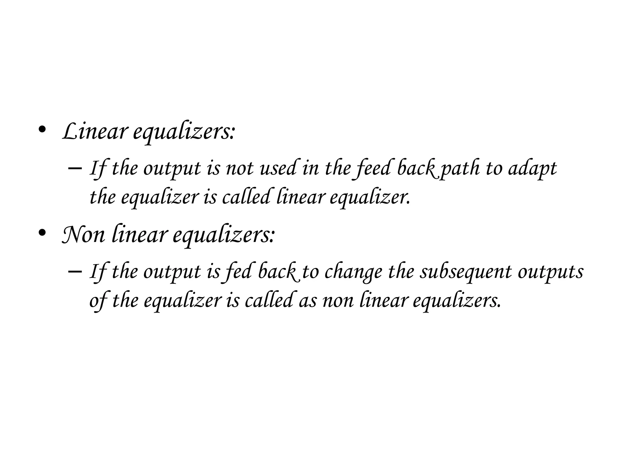 • Linear equalizers:
– If the output is not used in the feed back path to adapt
the equalizer is called linear equalizer.
• Non linear equalizers:
– If the output is fed back to change the subsequent outputs
of the equalizer is called as non linear equalizers.
 