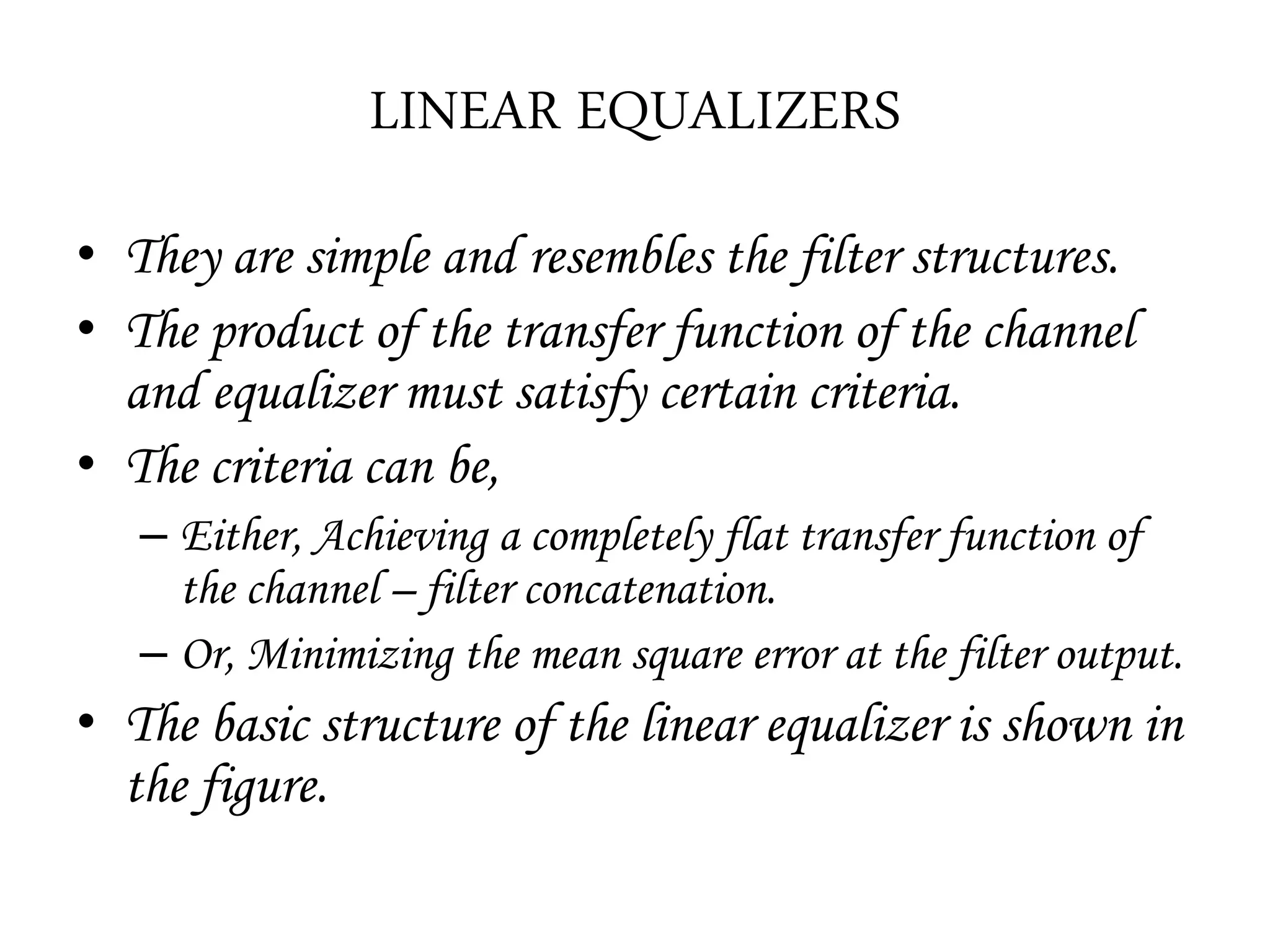 LINEAR EQUALIZERS
• They are simple and resembles the filter structures.
• The product of the transfer function of the channel
and equalizer must satisfy certain criteria.
• The criteria can be,
– Either, Achieving a completely flat transfer function of
the channel – filter concatenation.
– Or, Minimizing the mean square error at the filter output.
• The basic structure of the linear equalizer is shown in
the figure.
 