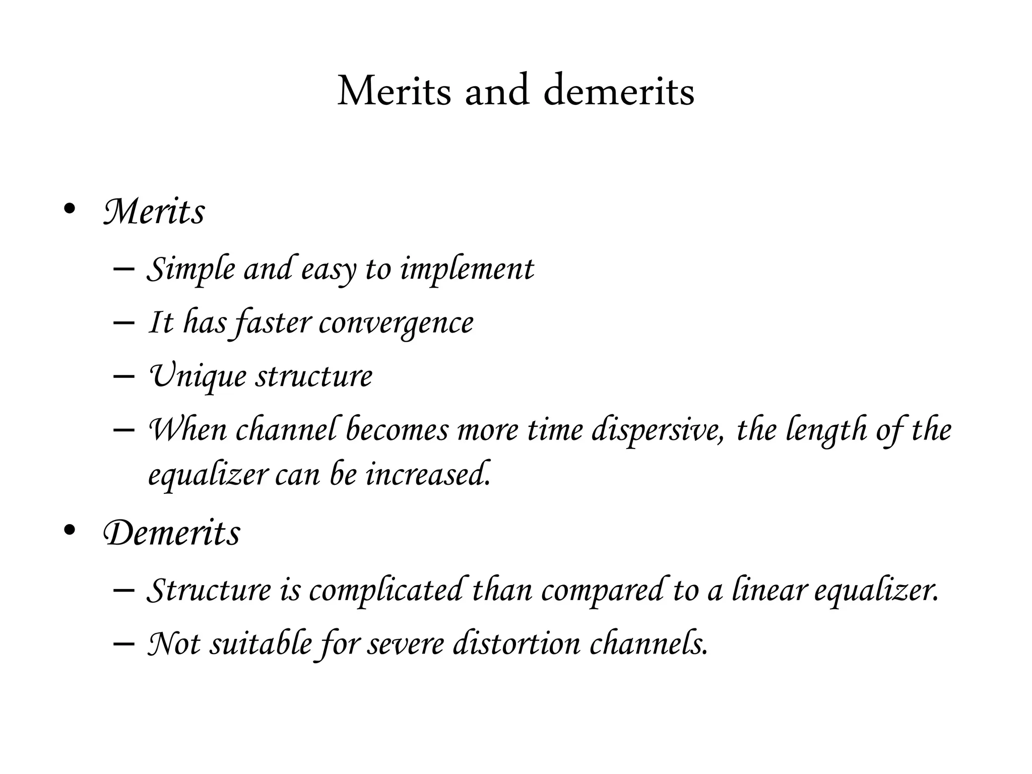 Merits and demerits
• Merits
– Simple and easy to implement
– It has faster convergence
– Unique structure
– When channel becomes more time dispersive, the length of the
equalizer can be increased.
• Demerits
– Structure is complicated than compared to a linear equalizer.
– Not suitable for severe distortion channels.
 