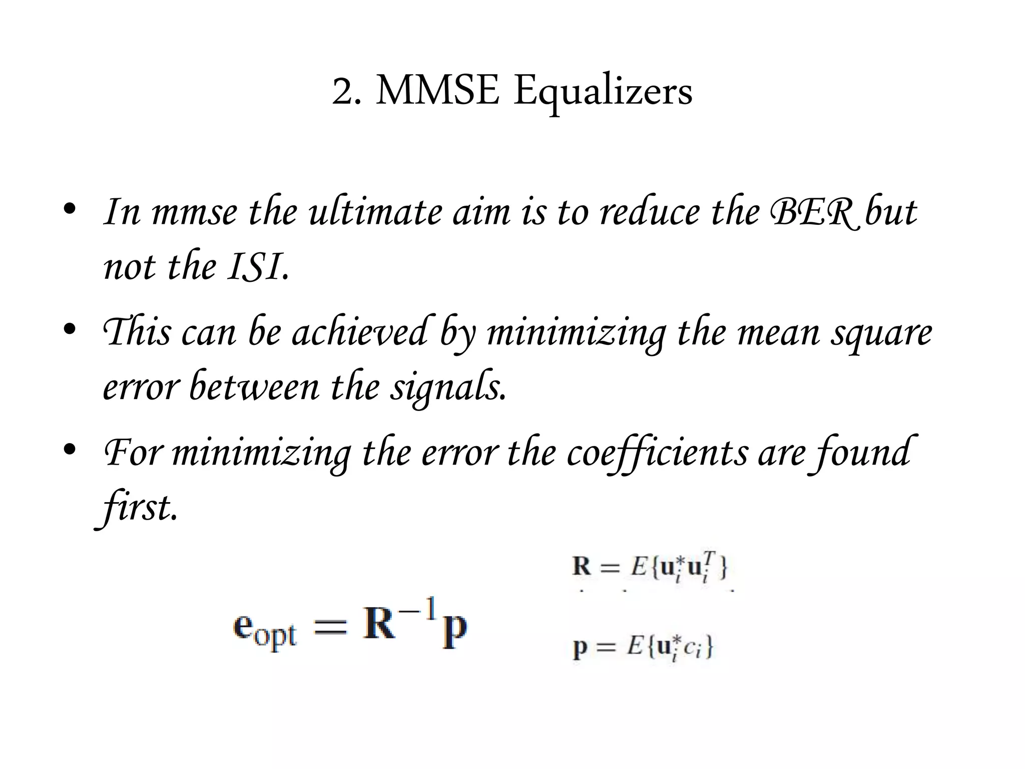 2. MMSE Equalizers
• In mmse the ultimate aim is to reduce the BER but
not the ISI.
• This can be achieved by minimizing the mean square
error between the signals.
• For minimizing the error the coefficients are found
first.
 