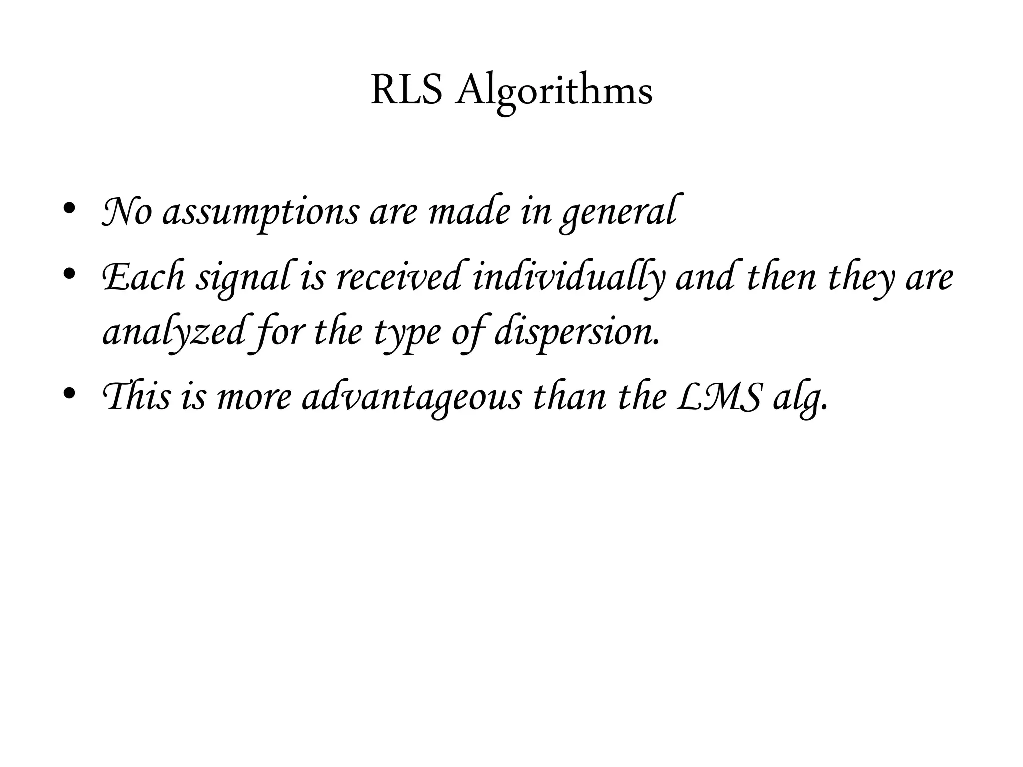 RLS Algorithms
• No assumptions are made in general
• Each signal is received individually and then they are
analyzed for the type of dispersion.
• This is more advantageous than the LMS alg.
 
