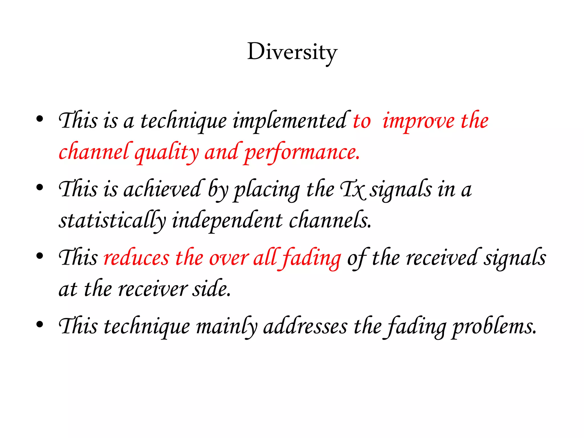 Diversity
• This is a technique implemented to improve the
channel quality and performance.
• This is achieved by placing the Tx signals in a
statistically independent channels.
• This reduces the over all fading of the received signals
at the receiver side.
• This technique mainly addresses the fading problems.
 