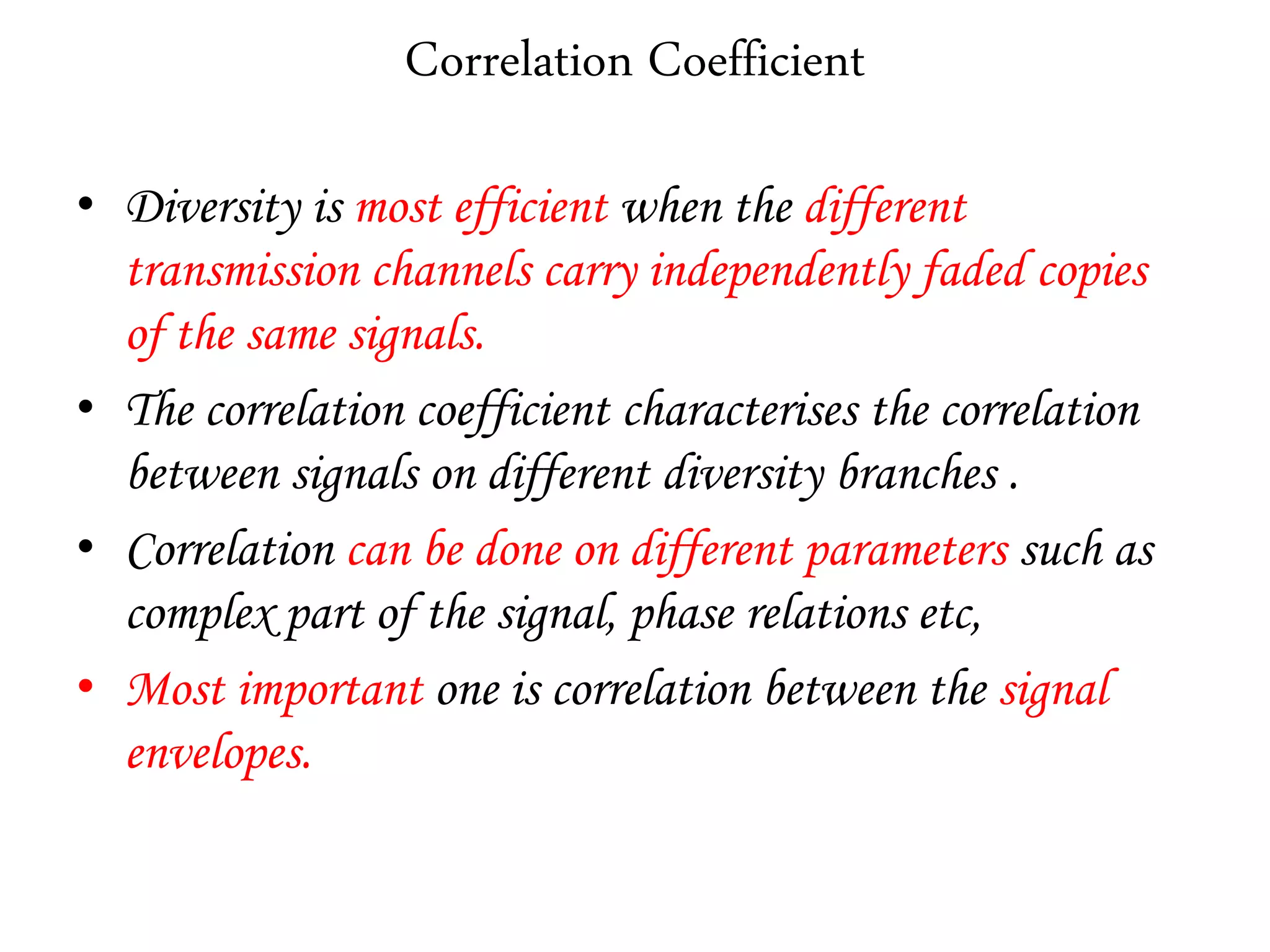 Correlation Coefficient
• Diversity is most efficient when the different
transmission channels carry independently faded copies
of the same signals.
• The correlation coefficient characterises the correlation
between signals on different diversity branches .
• Correlation can be done on different parameters such as
complex part of the signal, phase relations etc,
• Most important one is correlation between the signal
envelopes.
 