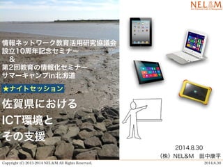 情報ネットワーク教育活用研究協議会 
設立10周年記念セミナー 
　＆ 
第2回教育の情報化セミナー　 
サマーキャンプin北海道 
佐賀県における 
ICT環境と 
その支援 
2014.8.30 
（株）NEL&M　田中康平 
★ナイトセッション 
Copyright (C) 2013-2014 NEL＆M All Rights Reserved. 2014.8.30 
 