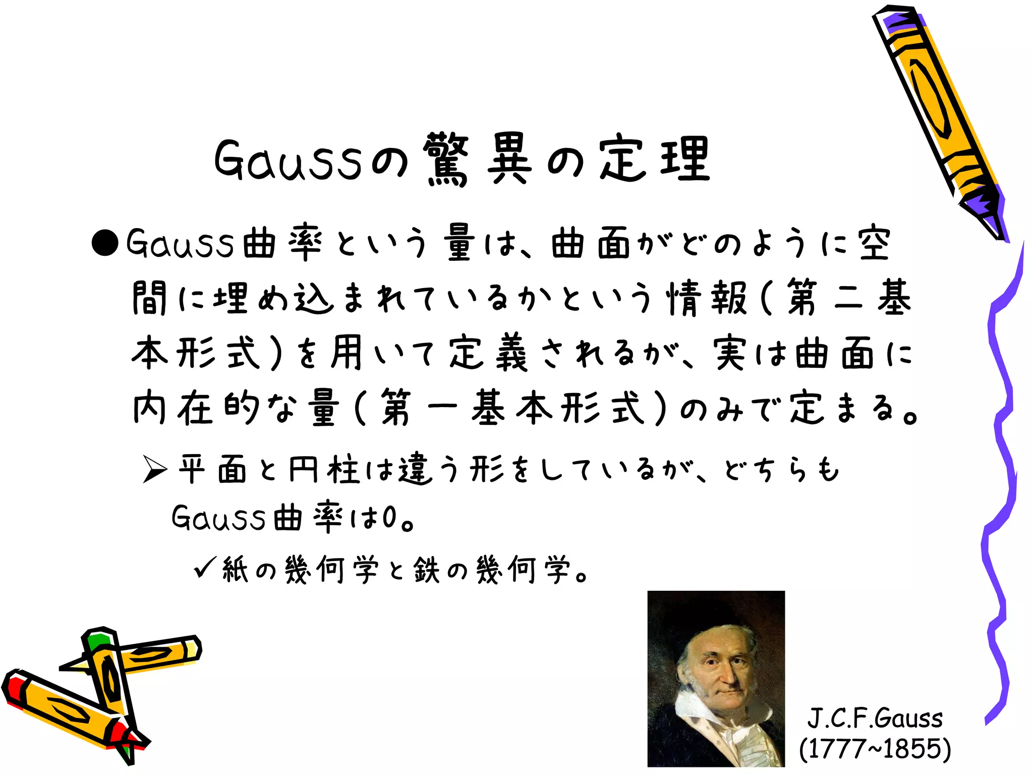 Gaussの驚異の定理
Gauss曲率という量は、曲面がどのように空
間に埋め込まれているかという情報（第二基
本形式）を用いて定義されるが、実は曲面に
内在的な量（第一基本形式）のみで定まる。
平面と円柱は違う形をしているが、どちらも
Gauss曲率は0。
紙の幾何学と鉄の幾何学。
J.C.F.Gauss
(1777~1855)
 