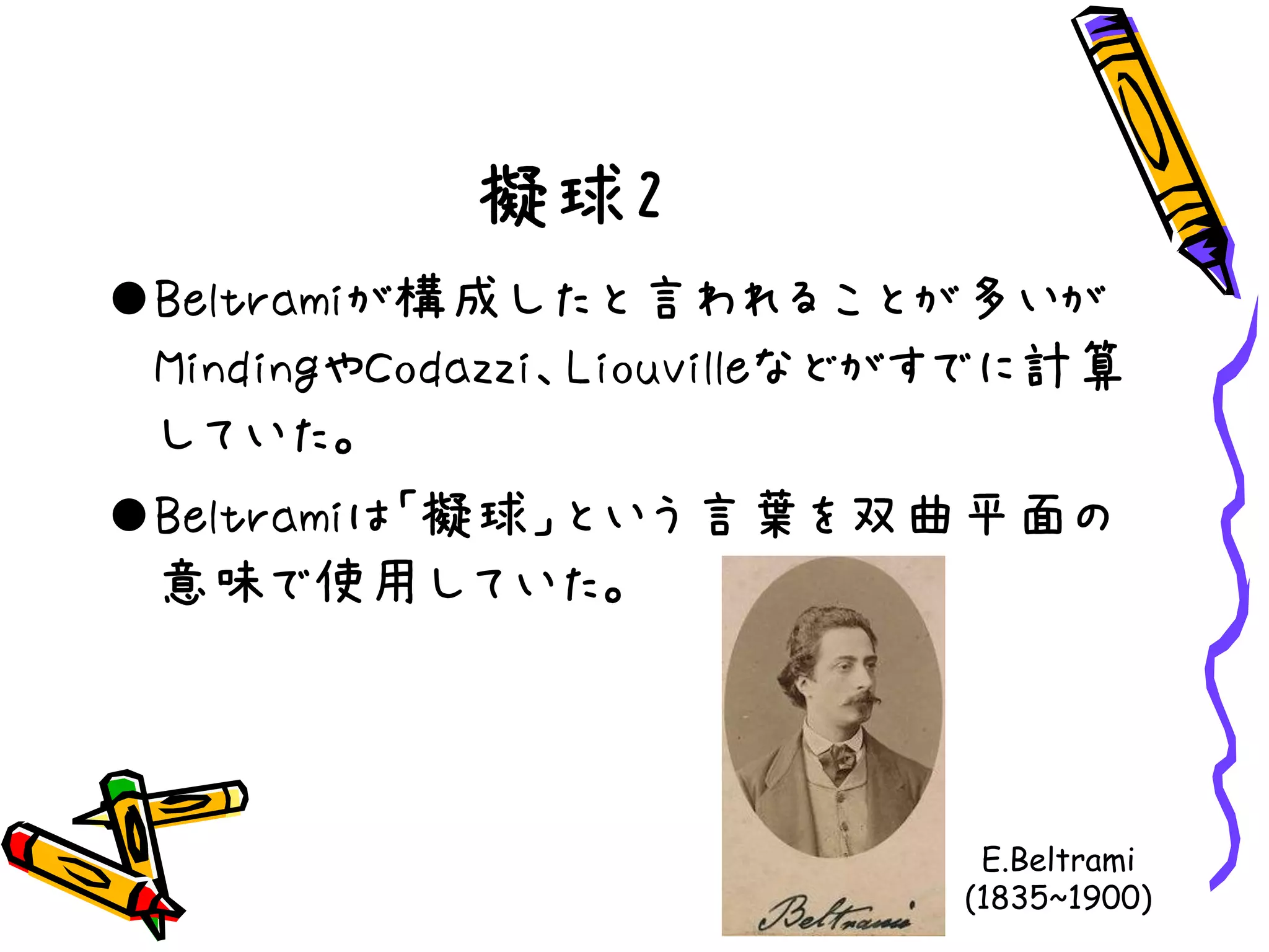 擬球2
Beltramiが構成したと言われることが多いが
MindingやCodazzi、Liouvilleなどがすでに計算
していた。
Beltramiは「擬球」という言葉を双曲平面の
意味で使用していた。
E.Beltrami
(1835~1900)
 