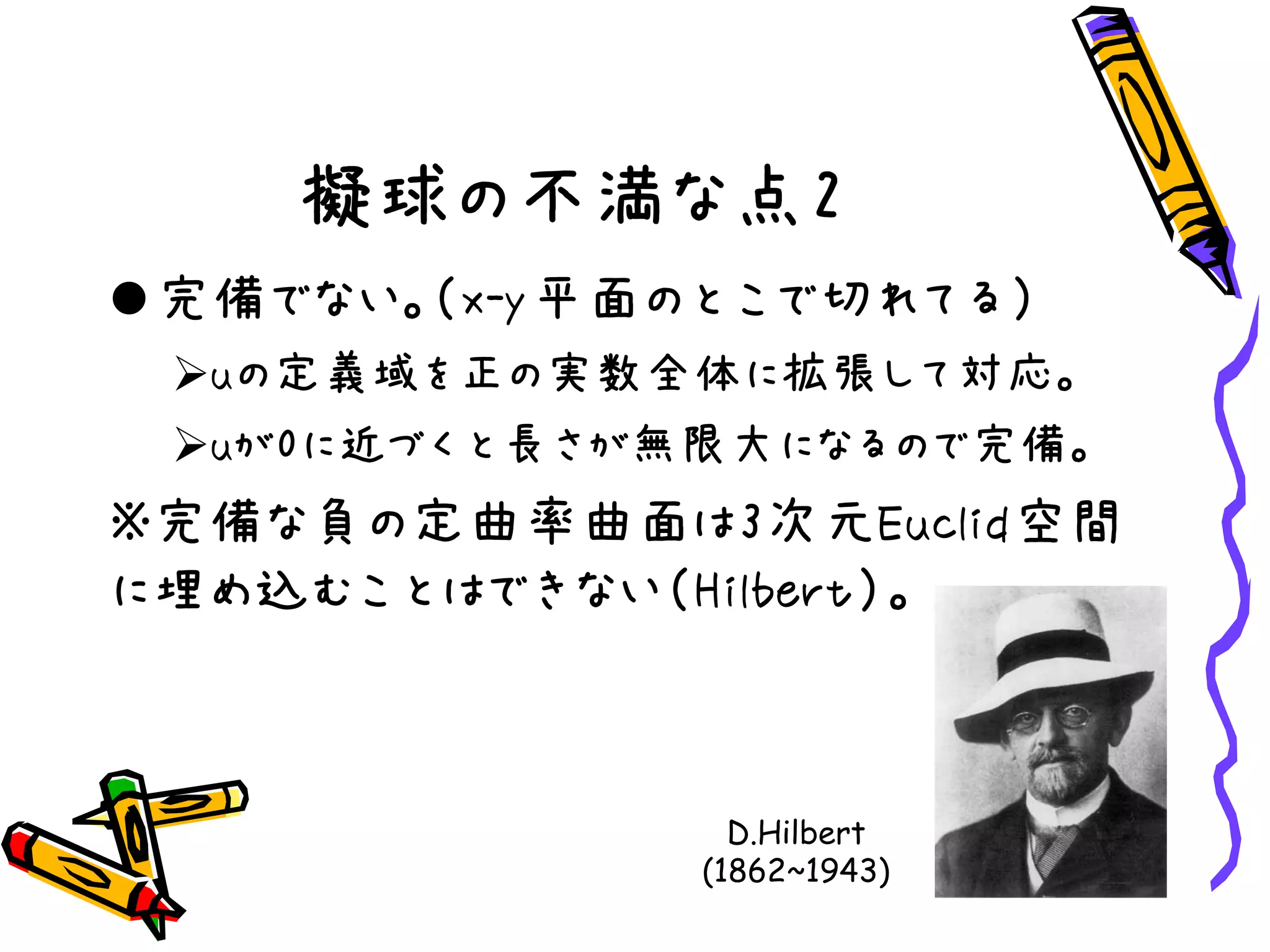 擬球の不満な点2
完備でない。（x-y平面のとこで切れてる）
uの定義域を正の実数全体に拡張して対応。
uが0に近づくと長さが無限大になるので完備。
※完備な負の定曲率曲面は3次元Euclid空間
に埋め込むことはできない（Hilbert）。
D.Hilbert
(1862~1943)
 