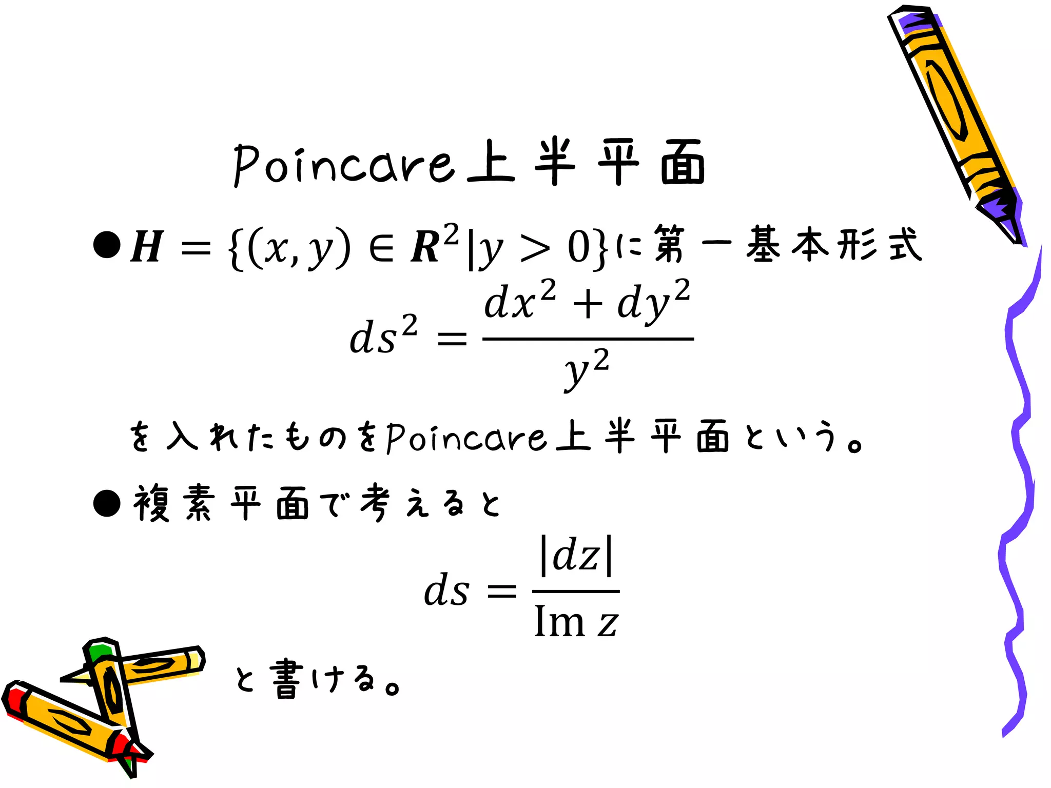 Poincare上半平面
𝑯 = { 𝑥, 𝑦 ∈ 𝑹2
|𝑦 > 0}に第一基本形式
𝑑𝑠2
=
𝑑𝑥2
+ 𝑑𝑦2
𝑦2
を入れたものをPoincare上半平面という。
複素平面で考えると
𝑑𝑠 =
𝑑𝑧
Im 𝑧
と書ける。
 