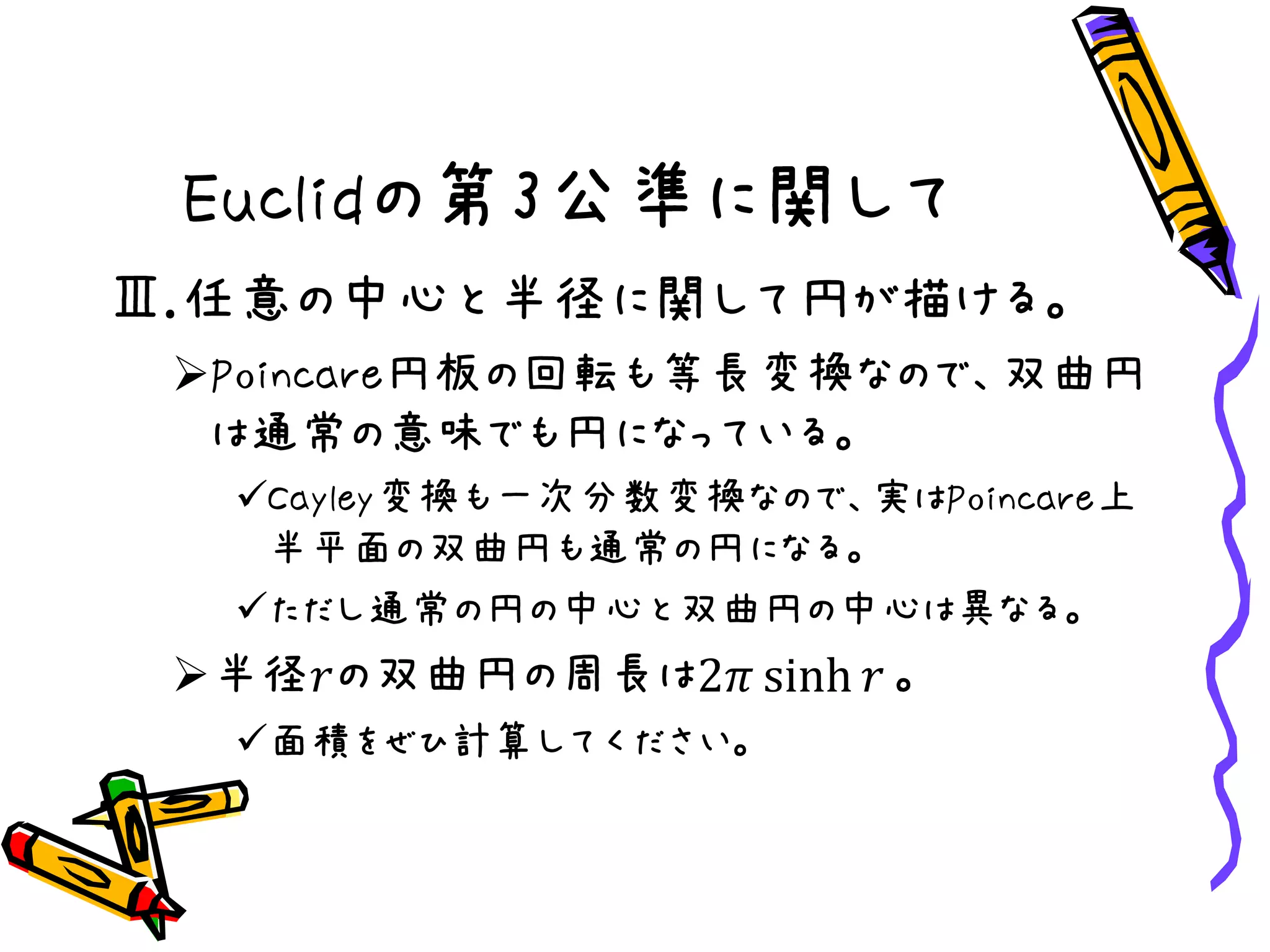 Euclidの第3公準に関して
Ⅲ.任意の中心と半径に関して円が描ける。
Poincare円板の回転も等長変換なので、双曲円
は通常の意味でも円になっている。
Cayley変換も一次分数変換なので、実はPoincare上
半平面の双曲円も通常の円になる。
ただし通常の円の中心と双曲円の中心は異なる。
半径𝑟の双曲円の周長は2𝜋 sinh 𝑟 。
面積をぜひ計算してください。
 