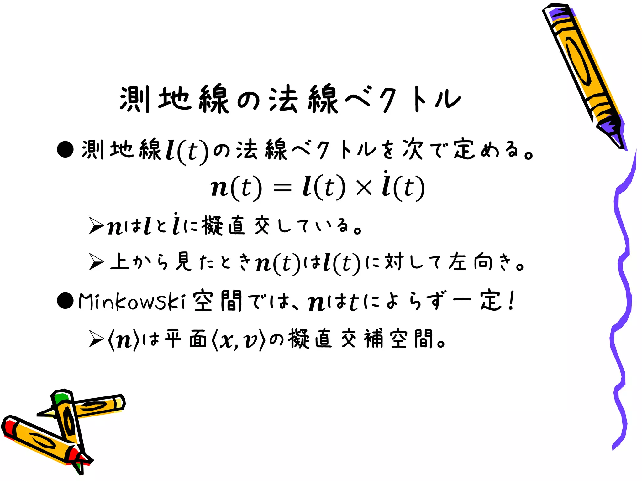 測地線の法線ベクトル
測地線𝒍(𝑡)の法線ベクトルを次で定める。
𝒏(𝑡) = 𝒍 𝑡 × 𝒍(𝑡)
𝒏は𝒍と 𝒍に擬直交している。
上から見たとき𝒏(𝑡)は𝒍(𝑡)に対して左向き。
Minkowski空間では、𝒏は𝑡によらず一定！
 𝒏 は平面 𝒙, 𝒗 の擬直交補空間。
 