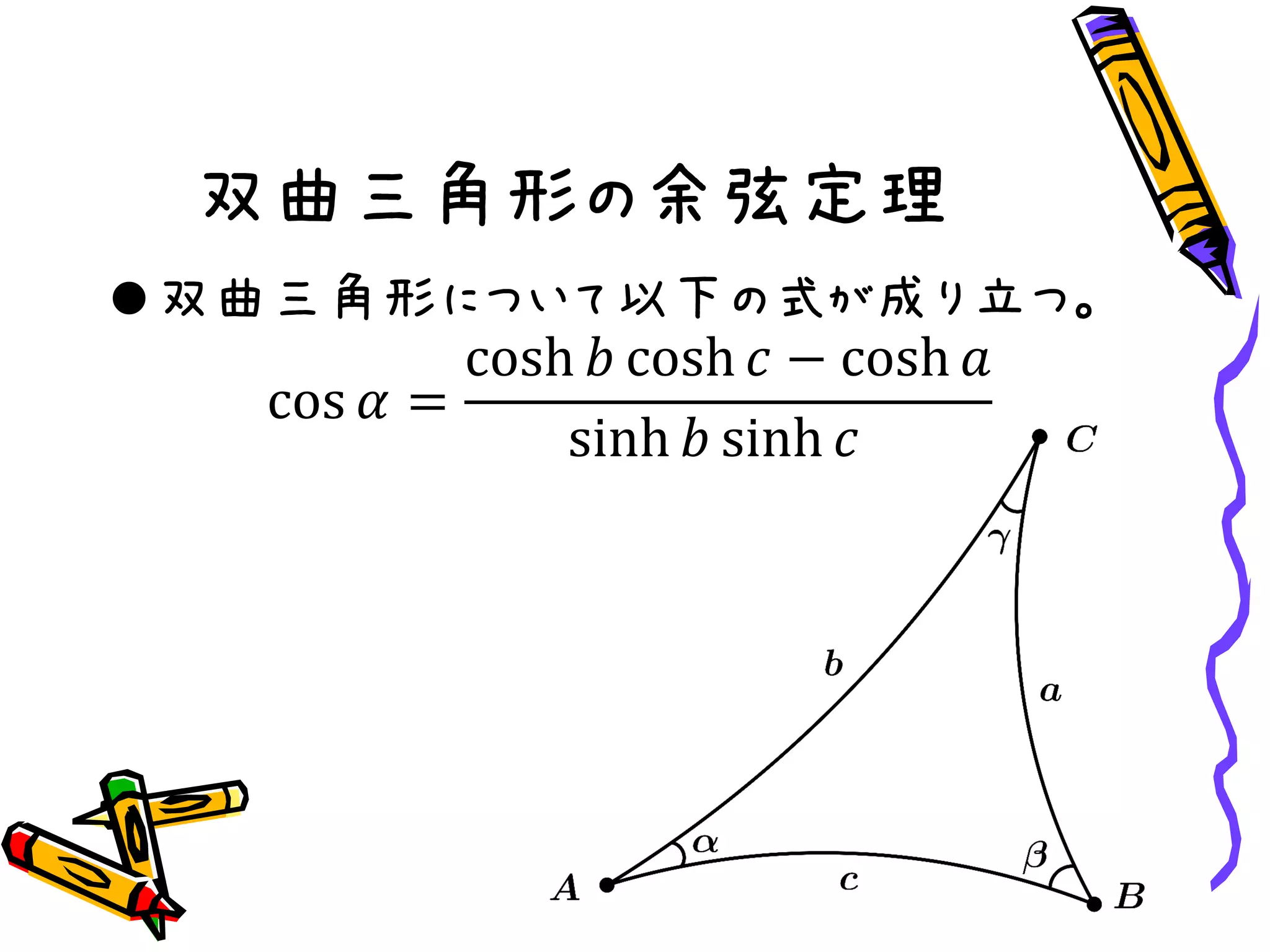 双曲三角形の余弦定理
双曲三角形について以下の式が成り立つ。
cos 𝛼 =
cosh 𝑏 cosh 𝑐 − cosh 𝑎
sinh 𝑏 sinh 𝑐
 