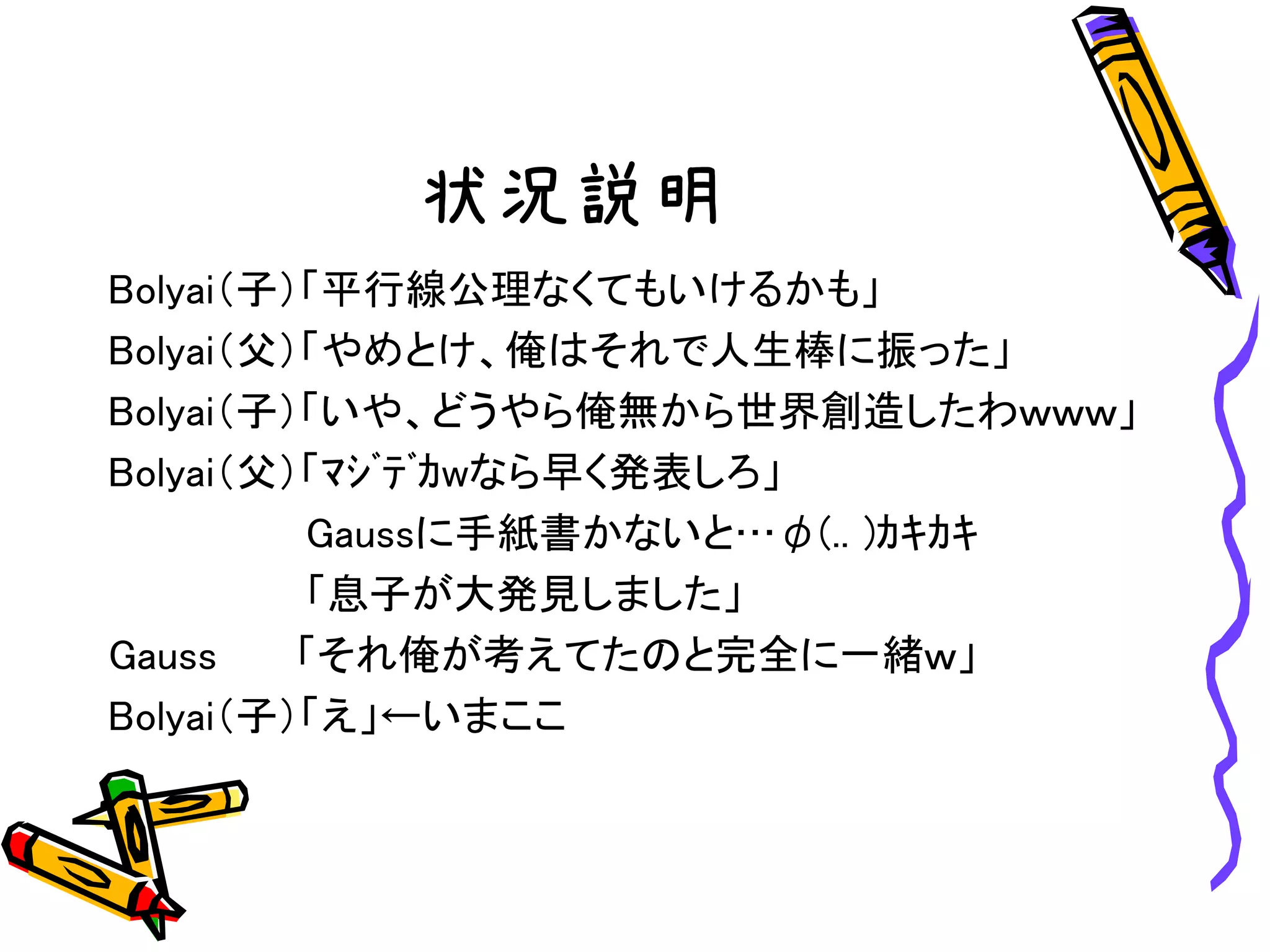 状況説明
Bolyai（子）「平行線公理なくてもいけるかも」
Bolyai（父）「やめとけ、俺はそれで人生棒に振った」
Bolyai（子）「いや、どうやら俺無から世界創造したわｗｗｗ」
Bolyai（父）「ﾏｼﾞﾃﾞｶwなら早く発表しろ」
Gaussに手紙書かないと…φ(.. )ｶｷｶｷ
「息子が大発見しました」
Gauss 「それ俺が考えてたのと完全に一緒ｗ」
Bolyai（子）「え」←いまここ
 