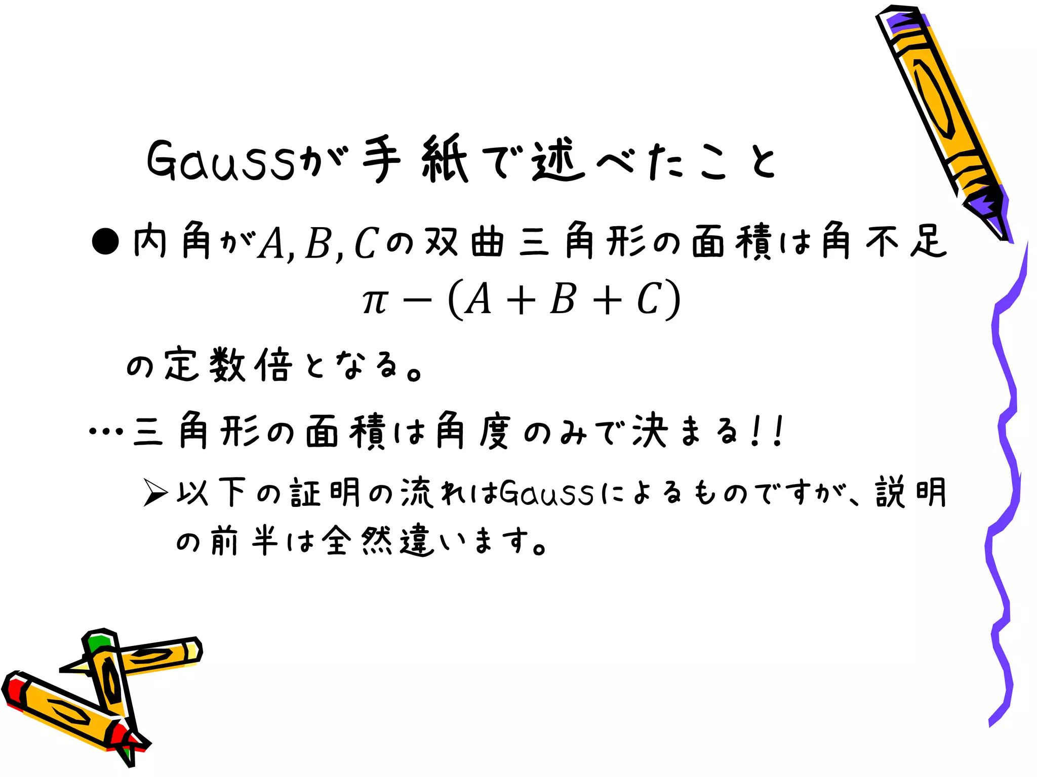 Gaussが手紙で述べたこと
内角が𝐴, 𝐵, 𝐶の双曲三角形の面積は角不足
𝜋 − 𝐴 + 𝐵 + 𝐶
の定数倍となる。
…三角形の面積は角度のみで決まる！！
以下の証明の流れはGaussによるものですが、説明
の前半は全然違います。
 