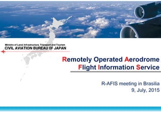 ＣＩＶＩＬ ＡＶIＡＴＩＯＮ ＢＵＲＥＡＵ OF ＪＡＰＡＮ
Ｍｉｎｉｓｔｒｙ ｏｆ Ｌａｎｄ, Ｉｎｆｒａｓｔｒｕｃｔｕｒｅ, Ｔｒａｎｓｐｏｒｔ ａｎｄ Ｔｏｕｒｉｓｍ
Remotely Operated Aerodrome
Flight Information Service
R-AFIS meeting in Brasilia
9, July, 2015
 